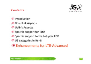 Contents

      Introduction
      Downlink Aspects
      Uplink Aspects
      Specific support for TDD
      Specific support for half-duplex FDD
      UE categories in Rel-8
        Enhancements for LTE-Advanced


REV-090003r1 IMT-Advanced Evaluation Workshop 17 – 18 December, 2009, Beijing   38
 