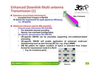 Enhanced Downlink Multi-antenna
Transmission (1)
  Extension up to 8-layer transmission                                          Max. 8 streams
   • Increased from 4 layers in Rel-8/9
    Satisfy the requirement for peak spectrum efficiency,
       i.e., 30 bps/Hz

  Additional reference signals (RS) specified:
   - Channel state information RS (CSI-RS)
       • For downlink channel sounding
       • Sparse, low overhead (configurable)
   - UE-specific demodulation RS (DM-RS)
       • UE-specific DM-RS can be precoded, supporting non-codebook-based
          precoding
       • UE-specific DM-RS will enable application of enhanced multi-user
          beamforming such as zero forcing (ZF) for, e.g., 4-by-2 MIMO
       • DM RS pattern for higher numbers of layers is extended from 2-layer
          format for transmission mode 8 in Rel-9
              • E.g. for 4 antenna ports:




REV-090003r1 IMT-Advanced Evaluation Workshop 17 – 18 December, 2009, Beijing                    43
 
