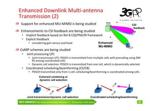 Enhanced Downlink Multi-antenna
Transmission (2)
  Support for enhanced MU-MIMO is being studied                                                       CSI
                                                                                                       feedback
  Enhancements to CSI feedback are being studied
  • Implicit feedback based on Rel-8 CQI/PMI/RI framework
  • Explicit feedback
         • considering gain versus overhead                                     Enhanced
                                                                                MU-MIMO
 CoMP schemes are being studied
  •     Joint processing (JP)
         • Joint transmission (JT): PDSCH is transmitted from multiple cells with precoding using DM-
           RS among coordinated cells
         • Dynamic cell selection: PDSCH is transmitted from one cell, which is dynamically selected
  • Coordinated scheduling/beamforming (CS/CB)
         • PDSCH transmitted only from 1 cell; scheduling/beamforming is coordinated among cells
                    Coherent combining or
                    dynamic cell selection




        Joint transmission/dynamic cell selection                       Coordinated scheduling/beamforming
REV-090003r1 IMT-Advanced Evaluation Workshop 17 – 18 December, 2009, Beijing                                44
 