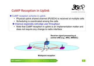 CoMP Reception in Uplink
 CoMP reception scheme in uplink
  • Physical uplink shared channel (PUSCH) is received at multiple cells
  • Scheduling is coordinated among the cells
   Improve especially cell-edge user throughput
  • Note that CoMP reception in uplink is an implementation matter and
    does not require any change to radio interface

                                                                  Receiver signal processing at
                                                                  central eNB (e.g., MRC, MMSEC)




                                             Multipoint reception

REV-090003r1 IMT-Advanced Evaluation Workshop 17 – 18 December, 2009, Beijing                      46
 
