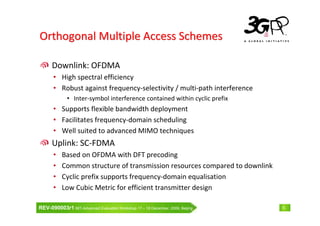 Orthogonal Multiple Access Schemes

      Downlink: OFDMA
       • High spectral efficiency
       • Robust against frequency-selectivity / multi-path interference
              • Inter-symbol interference contained within cyclic prefix
       • Supports flexible bandwidth deployment
       • Facilitates frequency-domain scheduling
       • Well suited to advanced MIMO techniques
      Uplink: SC-FDMA
       •   Based on OFDMA with DFT precoding
       •   Common structure of transmission resources compared to downlink
       •   Cyclic prefix supports frequency-domain equalisation
       •   Low Cubic Metric for efficient transmitter design

REV-090003r1 IMT-Advanced Evaluation Workshop 17 – 18 December, 2009, Beijing   5
 