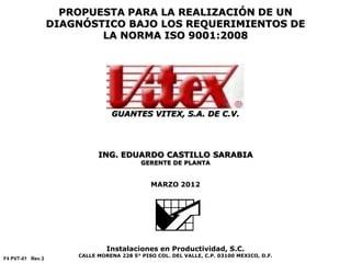 PROPUESTA PARA LA REALIZACIÓN DE UN
DIAGNÓSTICO BAJO LOS REQUERIMIENTOS DE
LA NORMA ISO 9001:2008
GUANTES VITEX, S.A. DE C.V.
ING. EDUARDO CASTILLO SARABIA
GERENTE DE PLANTA
MARZO 2012
Instalaciones en Productividad, S.C.
CALLE MORENA 228 5° PISO COL. DEL VALLE, C.P. 03100 MEXICO, D.F.
F4 PVT-01 Rev.3
 