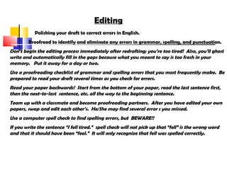 Editing
Polishing your draft to correct errors in English.
Proofread to identify and eliminate any errors in grammar, spelling, and punctuation.
Don’t begin the editing process immediately after redrafting; you’re too tired! Also, you’ll ghost
write and automatically fill in the gaps because what you meant to say is too fresh in your
memory. Put it away for a day or two.
Use a proofreading checklist of grammar and spelling errors that you most frequently make. Be
prepared to read your draft several times as you check for errors.
Read your paper backwards! Start from the bottom of your paper, read the last sentence first,
then the next-to-last sentence, etc. all the way to the beginning sentence.
Team up with a classmate and become proofreading partners. After you have edited your own
papers, swap and edit each other’s. He/She may find several error s you missed.
Use a computer spell check to find spelling errors, but BEWARE!!
If you write the sentence “I fell tired.” spell check will not pick up that “fell” is the wrong word
and that it should have been “feel.” It will only recognize that fell was spelled correctly.
 