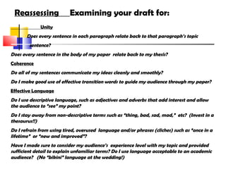Reassessing Examining your draft for:
Unity
Does every sentence in each paragraph relate back to that paragraph’s topic
sentence?
Does every sentence in the body of my paper relate back to my thesis?
Coherence
Do all of my sentences communicate my ideas cleanly and smoothly?
Do I make good use of effective transition words to guide my audience through my paper?
Effective Language
Do I use descriptive language, such as adjectives and adverbs that add interest and allow
the audience to “see” my point?
Do I stay away from non-descriptive terms such as “thing, bad, sad, mad,” etc? (Invest in a
thesaurus!!)
Do I refrain from using tired, overused language and/or phrases (cliches) such as “once in a
lifetime” or “new and improved”?
Have I made sure to consider my audience’s experience level with my topic and provided
sufficient detail to explain unfamiliar terms? Do I use language acceptable to an academic
audience? (No “bikini” language at the wedding!)
 