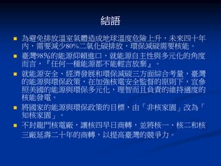 結語
 為避免排放溫室氣體造成地球溫度危險上升，未來四十年
內，需要減少80%二氧化碳排放，環保減碳需要核能。
 臺灣98％的能源仰賴進口，就能源自主性與多元化的角度
而言，『任何一種能源都不能輕言放棄』。
 就能源安全、經濟發展和環保減碳三方面綜合考量，臺灣
的能源與環保政策，在加強核電安全監督的原則下，宜參
照美國的能源與環保多元化，理智而且負責的維持適度的
核能發電。
 將國家的能源與環保政策的目標，由「非核家園」改為「
知核家園」。
 不封龍門核電廠，讓核四早日商轉，並將核一、核二和核
三廠延壽二十年的商轉，以提高臺灣的競爭力。
 