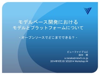 モデルベース開発における 
モデルとプラットフォームについて 
- オープンソースでどこまでできる？ - 
ビューファイブLLC 
田中明 
a.tanaka@view5.co.jp 
2014年9月3日SES2014 Workshop #4 
 