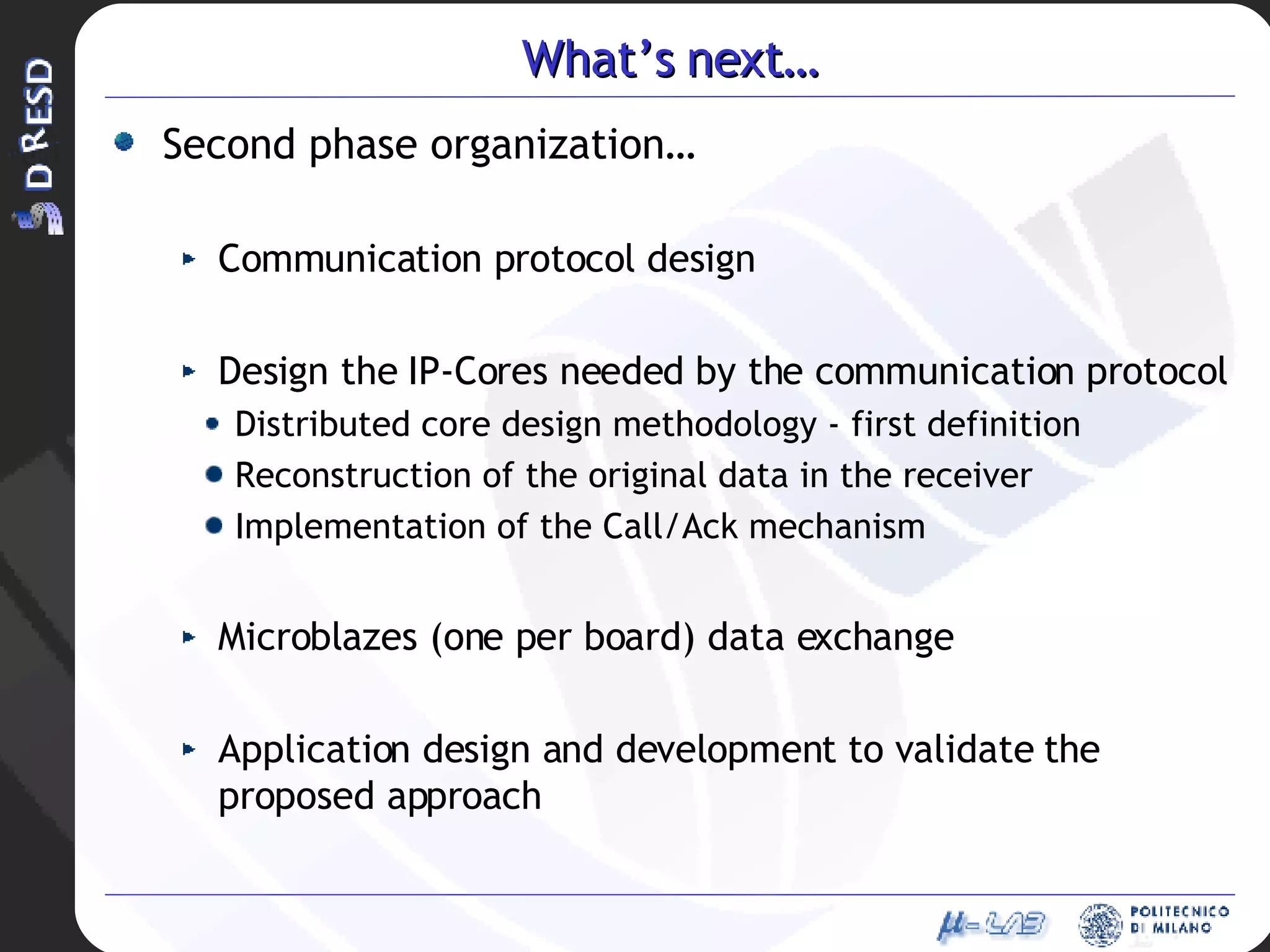 What’s next… Second phase organization… Communication protocol design Design the IP-Cores needed by the communication protocol Distributed core design methodology - first definition Reconstruction of the original data in the receiver Implementation of the Call/Ack mechanism Microblazes (one per board) data exchange Application design and development to validate the proposed approach 