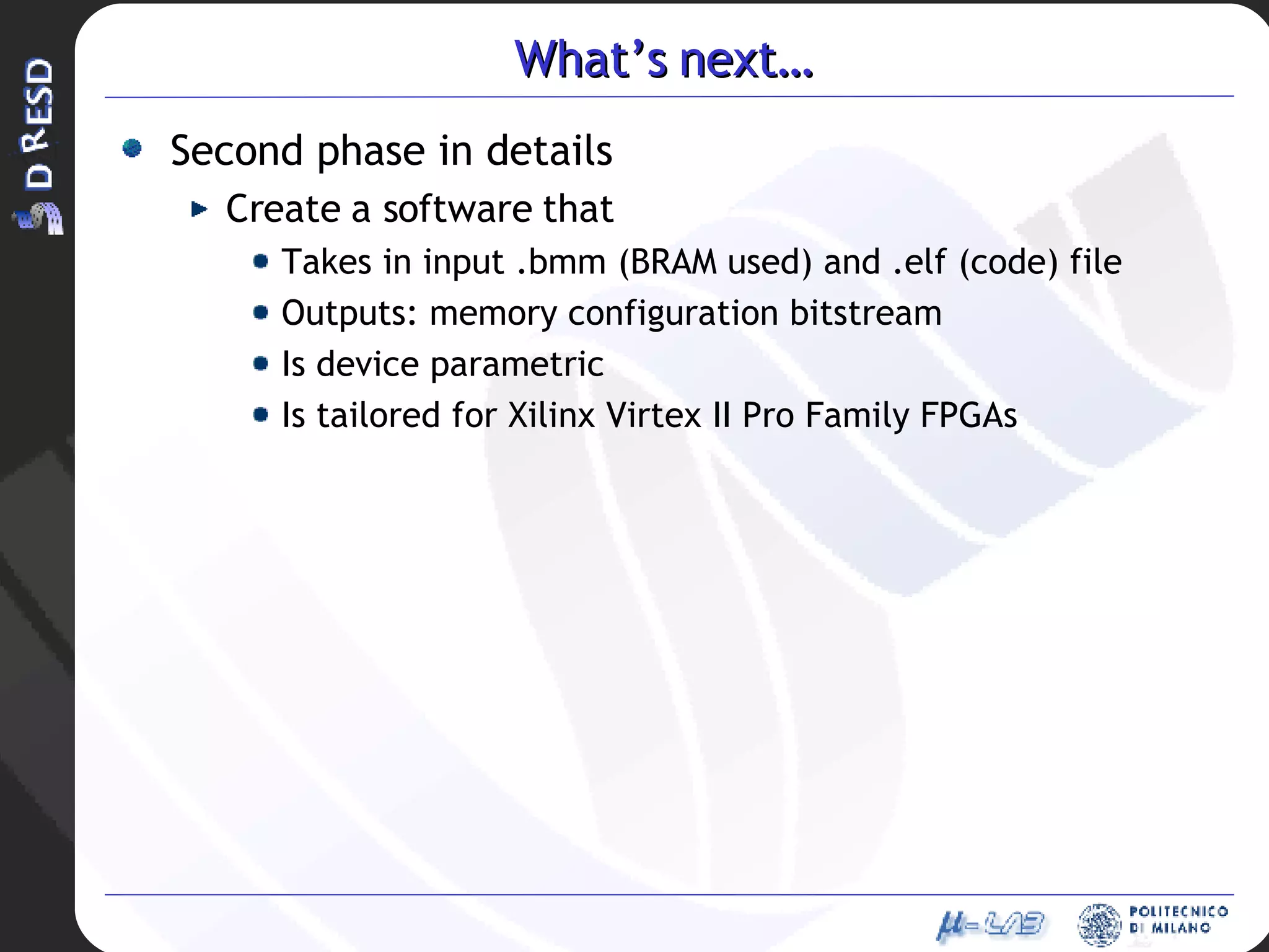 What’s next… Second phase in details Create a software that Takes in input .bmm (BRAM used) and .elf (code) file Outputs: memory configuration bitstream Is device parametric Is tailored for Xilinx Virtex II Pro Family FPGAs 