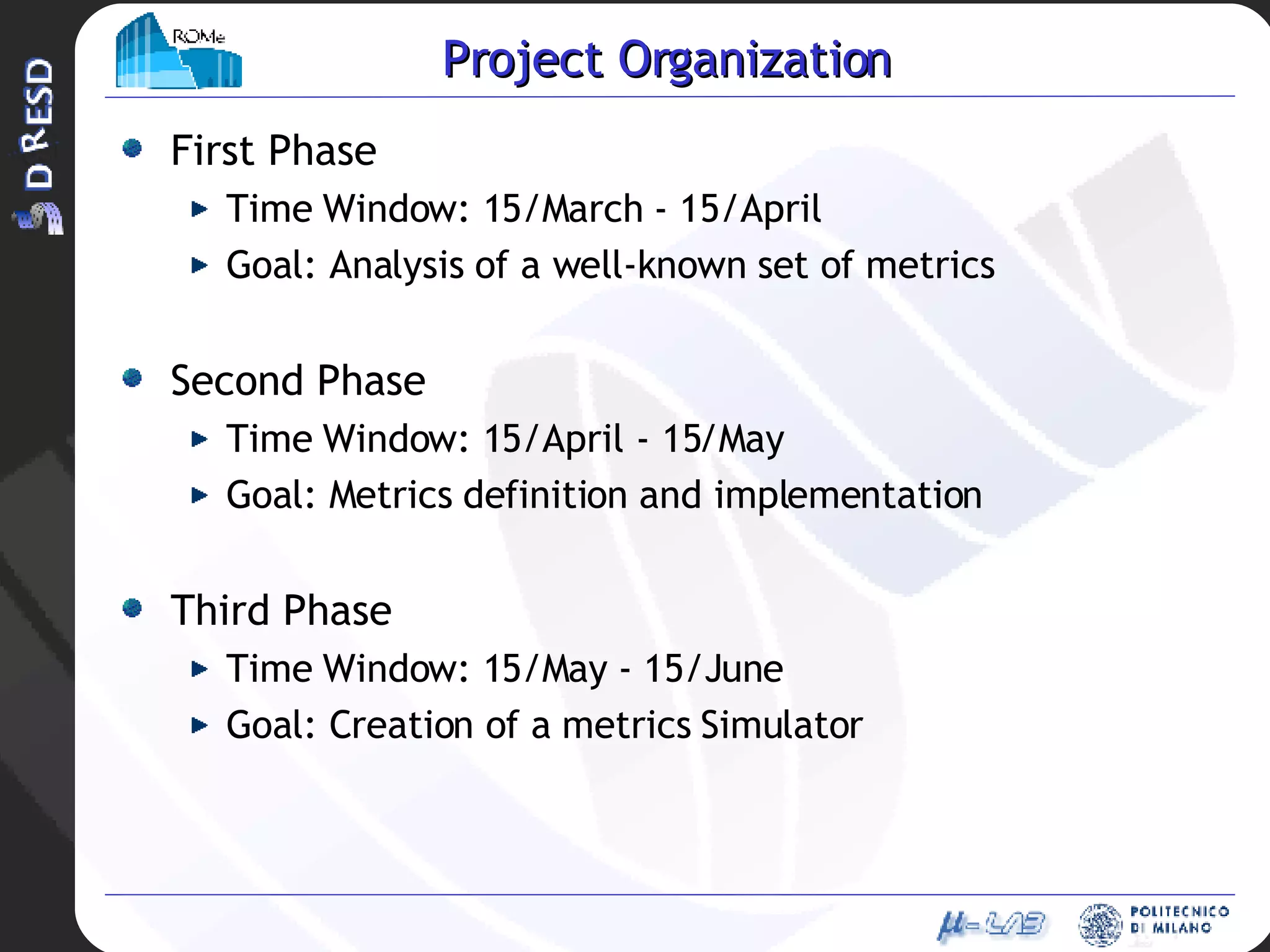 Project Organization First Phase Time Window: 15/March - 15/April Goal: Analysis of a well-known set of metrics Second Phase Time Window: 15/April - 15/May Goal: Metrics definition and implementation Third Phase Time Window: 15/May - 15/June Goal: Creation of a metrics Simulator 