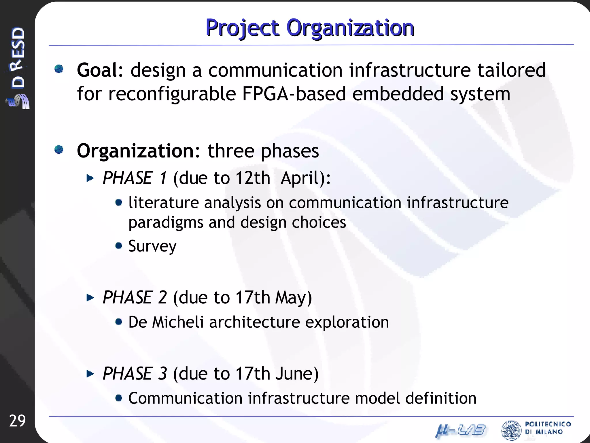 Project Organization Goal : design a communication infrastructure tailored for reconfigurable FPGA-based embedded system Organization : three phases PHASE 1  (due to 12th  April):  literature analysis on communication infrastructure paradigms and design choices Survey PHASE 2  (due to 17th May) De Micheli architecture exploration PHASE 3  (due to 17th June) Communication infrastructure model definition 