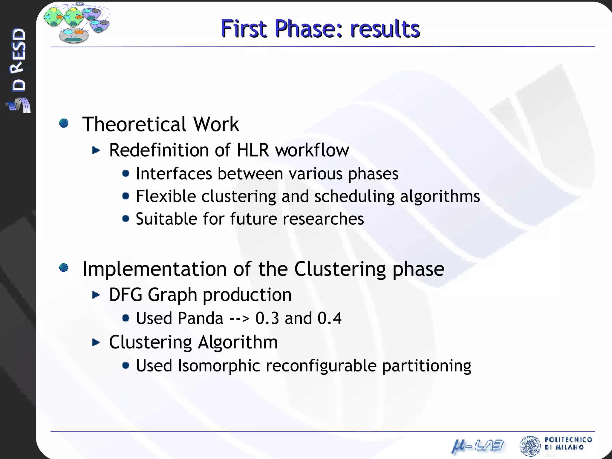 First Phase: results Theoretical Work Redefinition of HLR workflow Interfaces between various phases Flexible clustering and scheduling algorithms  Suitable for future researches Implementation of the Clustering phase DFG Graph production  Used Panda --> 0.3 and 0.4 Clustering Algorithm  Used Isomorphic reconfigurable partitioning 