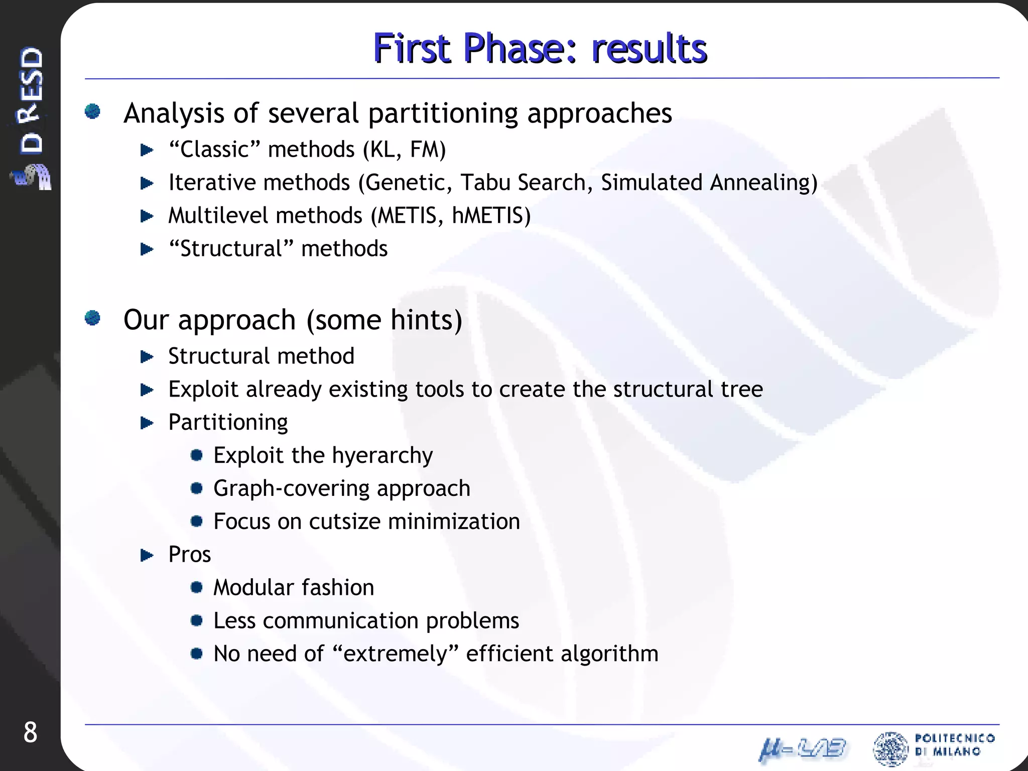 First Phase: results Analysis of several partitioning approaches “ Classic” methods (KL, FM) Iterative methods (Genetic, Tabu Search, Simulated Annealing) Multilevel methods (METIS, hMETIS) “ Structural” methods Our approach (some hints) Structural method Exploit already existing tools to create the structural tree Partitioning Exploit the hyerarchy Graph-covering approach Focus on cutsize minimization Pros Modular fashion Less communication problems No need of “extremely” efficient algorithm 