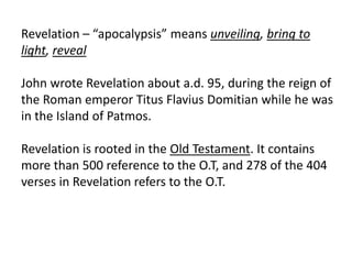 Revelation – “apocalypsis” means unveiling, bring to
light, reveal
John wrote Revelation about a.d. 95, during the reign of
the Roman emperor Titus Flavius Domitian while he was
in the Island of Patmos.
Revelation is rooted in the Old Testament. It contains
more than 500 reference to the O.T, and 278 of the 404
verses in Revelation refers to the O.T.
 
