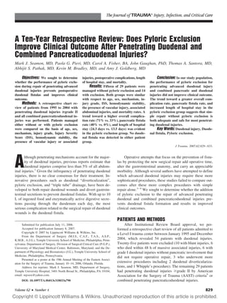 The Journal of TRAUMA Injury, Infection, and Critical Care




A Ten-Year Retrospective Review: Does Pyloric Exclusion
Improve Clinical Outcome After Penetrating Duodenal and
Combined Pancreaticoduodenal Injuries?
Mark J. Seamon, MD, Paola G. Pieri, MD, Carol A. Fisher, BA, John Gaughan, PhD, Thomas A. Santora, MD,
Abhijit S. Pathak, MD, Kevin M. Bradley, MD, and Amy J. Goldberg, MD

     Objectives: We sought to determine               injuries, postoperative complications, length        Conclusion: In our study population,
whether the performance of pyloric exclu-             of hospital stay, and mortality.                the performance of pyloric exclusion for
sion during repair of penetrating advanced                 Results: Fifteen of 29 patients were       penetrating advanced duodenal injury
duodenal injuries prevents postoperative              managed without pyloric exclusion and 14        and combined pancreatic and duodenal
duodenal fistulas and improves clinical               with exclusion. Both groups were similar        injuries did not improve clinical outcome.
outcome.                                              with respect to age, sex, mechanism, in-        The trend toward a greater overall com-
     Methods: A retrospective chart re-               jury grade, ISS, hemodynamic stability,         plication rate, pancreatic fistula rate, and
view of patients from 1995 to 2004 with               the presence of vascular injury, associated     increased length of hospital stay in the
penetrating duodenal injuries >grade II               abdominal injuries, and mortality rates. A      pyloric exclusion group suggests that sim-
and all combined pancreaticoduodenal in-              trend toward a higher overall complica-         ple repair without pyloric exclusion is
juries was performed. Patients managed                tion rate (71% vs. 33%), pancreatic fistula     both adequate and safe for most penetrat-
either without or with pyloric exclusion              rate (40% vs. 0%), and length of hospital       ing duodenal injuries.
were compared on the basis of age, sex,               stay (24.3 days vs. 13.5 days) was evident           Key Words: Duodenal injury, Duode-
mechanism, injury grade, Injury Severity              in the pyloric exclusion group. No duode-       nal fistula, Pyloric exclusion.
Score (ISS), hemodynamic stability, the               nal fistula was detected in either patient
presence of vascular injury or associated             group.
                                                                                                                       J Trauma. 2007;62:829 – 833.




A
       lthough penetrating mechanisms account for the major-                         Operative attempts that focus on the prevention of fistu-
       ity of duodenal injuries, previous reports estimate that                 las by protecting the new surgical repair add operative time,
       duodenal injuries comprise less than 5% of all abdom-                    alter the gastrointestinal anatomy, and carry an appreciable
inal injuries.1 Given the infrequency of penetrating duodenal                   morbidity. Although several authors have attempted to define
injuries, there is no clear consensus for their treatment. In-                  which advanced duodenal injuries may require these more
novative procedures such as duodenal “diverticulization”,                       sophisticated procedures, these studies failed to compare out-
pyloric exclusion, and “triple tube” drainage, have been de-                    comes after these more complex procedures with simple
veloped to both repair duodenal wounds and divert gastroin-                     repair alone.1– 4 We sought to determine whether the addition
testinal secretions to prevent duodenal fistulas. With up to 10                 of pyloric exclusion to the repair of advanced penetrating
L of ingested food and enzymatically active digestive secre-                    duodenal and combined pancreaticoduodenal injuries pre-
tions passing through the duodenum each day, the most                           vents duodenal fistula formation and results in improved
serious complication related to the surgical repair of duodenal                 clinical outcomes.
wounds is the duodenal fistula.
                                                                                PATIENTS AND METHODS
      Submitted for publication July 11, 2006.                                       After Institutional Review Board approval, we per-
      Accepted for publication January 8, 2007.                                 formed a retrospective chart review of all patients admitted to
      Copyright © 2007 by Lippincott Williams & Wilkins, Inc.                   a Level I trauma center between January 1995 and December
      From the Department of Surgery (M.J.S., C.A.F., T.A.S., A.S.P.,
K.M.B., A.J.G.), Temple University School of Medicine, Philadelphia, Penn-      2004, which revealed 54 patients with duodenal injuries.
sylvania; Department of Surgery, Division of Surgical Critical Care (P.G.P.),   Twenty-five patients were excluded (10 with blunt injuries, 6
University of Maryland Medical Center, Baltimore, Maryland; and the De-         who died within 48 h of massive associated injuries, 6 with
partment of Physiology and Biostatistics (J.G.), Temple University School of    grade I duodenal injuries without pancreatic involvement that
Medicine, Philadelphia, Pennsylvania.                                           did not require operative repair, 3 who underwent more
      Presented as a poster at the 19th Annual Meeting of the Eastern Associ-
ation for the Surgery of Trauma, January 10 –14, 2006, Orlando, Florida.        extensive procedures including 2 duodenal diverticulariza-
      Address for reprints: Mark J. Seamon, MD, Department of Surgery,          tions, and 1 Whipple’s procedure). The remaining 29 patients
Temple University Hospital, 3401 North Broad St., Philadelphia, PA 19104;       had penetrating duodenal injuries grade II by American
email: mjssox@yahoo.com.                                                        Association for the Surgery of Trauma (AAST) criteria5 or
     DOI: 10.1097/TA.0b013e318033a790                                           combined penetrating pancreaticoduodenal injuries.

Volume 62 • Number 4                                                                                                                         829
 