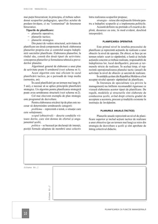RUBICON MANAGERIAL


mai puţin birocratizat; în principiu, el trebuie subor-    întru realizarea scopurilor propuse;
donat scopurilor pedagogice, specifice actului de                  strategia – reiese din mijloacele folosite pen-
predare-învăţare, ci nu "contaminat" de fenomene           tru a îndeplini scopurile şi a implementa politicile.
birocratice.                                                       Această definire nu pretinde a fi exactă şi de-
   Tipurile de planificare:                                plină, deoarece ea este, în mod evident, deschisă
    – planurile operative;                                 interpretării.
    – planurile tactice;
    – planurile strategice.                                             PLANIFICAREA OPERATIVĂ
        Din punct de vedere structural, activitatea de
planificare are două componente de bază: elaborarea                Este primul nivel în ierarhia procesului de
planurilor propriu-zise şi controlul asupra îndepli-       planificare şi reprezintă acţiunile de realizare a unui
nirii sarcinilor planificate. Elaborarea planurilor, la    obiectiv la nivel de operaţie. De obicei, se face pe un
rîndul său, constă din două tipuri de activitate:          termen relativ scurt (o săptămînă, o lună) şi include
conceperea planurilor şi formularea tehnică a preve-       acţiunile concrete ce trebuie realizate, responsabilii de
derilor planului.                                          îndeplinirea lor, locul desfăşurării, precum şi ter-
        Algoritmul general de elaborare a unui plan        menele stricte de realizare. În acelaşi timp, el rep-
de activitate poate fi următorul (vezi schema nr.1).       rezintă operaţionalizarea planului tactic (anual) de
        Acest algoritm este mai eficient în cazul          activitate la nivel de obiectiv şi sarcină de realizare.
planificării tactice, pe o perioadă de timp medie                  În unităţile şcolare din Republica Moldova a fost
(semestru, an).                                            acceptat nivelul operativ săptămînal de planificare.
        În cazul planificării pe un termen mai lung (4-            În literatura de specialitate (cu privire la
5 ani), e necesar să se aplice principiile planificării    management) nu întîlnim recomandări riguroase ce
strategice. Un algoritm pentru planificarea strategică     vizează elaborarea acestor tipuri de planificare. De
poate avea următoarea structură (vezi schema nr.2).        regulă, modelele şi structurile sînt elaborate de
        Cel mai elocvent exemplu de plan strategic         conducerea şcolii, avînd drept criteriu gradul de
este programul de dezvoltare.                              acceptare a acestora, precum şi tradiţiile existente în
        Pentru elaborarea oricărui tip de plan este ne-    instituţia de învăţămînt.
cesar să determinăm următoarele categorii:
        problema – reprezintă o temă, o situaţie care
                                                                      PLANURILE ANUALE (TACTICE)
cere soluţionare;
        scopul (obiectivul) – descrie condiţiile vii-              Planurile anuale reprezintă un nivel de plani-
toare dorite, care sînt demne de efortul şi anga-          ficare superior şi includ acţiuni tactice de realizare
jamentul şcolii;                                           a unor obiective (pe un termen mai lung) ce reies din
        politica – se bazează pe declaraţii de intenţii,   strategia de dezvoltare a şcolii şi sînt aprobate de
poziţii formale adoptate de membrii unui colectiv          întreg colectivul didactic.




Schema Nr.1
                        Schema Nr.2




                                                                           PLANIFICAREA CA FUNCŢIE MANAGERIALĂ

10
 