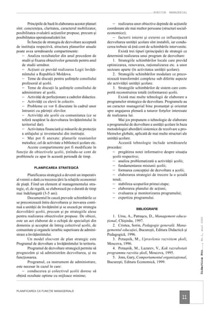 RUBICON    MANAGERIAL


        Principiile de bază în elaborarea acestor planuri        – realizarea unor obiective depinde de acţiunile
sînt: concreteţea, claritatea, caracterul mobilizator,       coordonate ale mai multor persoane (structuri social-
posibilitatea evaluării acţiunilor propuse, precum şi        economice);
posibilitatea operaţionalizării lor.                             – factorii interni şi externi ce influenţează
        În funcţie de strategia de dezvoltare acceptată      dezvoltarea unităţii şcolare sînt instabili, iar condu-
de instituţia respectivă, structura planurilor anuale        cerea trebuie să ţină cont de schimbările intervenite.
poate avea următoarele compartimente:                                Există trei tipuri (principale) de strategii ce
    – Analiza rezultatelor din anul precedent de             determină realizarea unui program de dezvoltare:
    studii şi fixarea obiectivelor generale pentru anul          1. Strategiile schimbărilor locale care prevăd
    de studii următor.                                       optimizarea, renovarea, raţionalizarea etc. a unor
    – Acţiuni ce prevăd realizarea Legii învăţă-             sectoare aparte (în activitatea unităţii şcolare).
    mîntului a Republicii Moldova.                               2. Strategiile schimbărilor modulare ce preco-
    – Teme de discuţii pentru şedinţele consiliului          nizează transformări complexe sub diferite aspecte
    profesoral al şcolii.                                    ale activităţii unităţii şcolare.
    – Teme de discuţii la şedinţele consiliului de               3. Strategiile schimbărilor de sistem care com-
    administrare al şcolii.                                  portă reconstruirea totală (reformarea) şcolii.
    – Activităţi de perfecţionare a cadrelor didactice.              Există mai multe tehnologii de elaborare a
    – Activităţi cu elevii în colectiv.                      programelor strategice de dezvoltare. Programele au
    – Probleme ce vor fi discutate în cadrul unor            un caracter managerial bine pronunţat şi orientat
    întruniri cu părinţii elevilor.                          spre angajarea plenară a tuturor forţelor interesate
    – Activităţi ale şcolii cu comunitatea (ce se            de realizarea lui.
    referă neapărat la dezvoltarea învăţămîntului în                 Mai jos propunem o tehnologie de elaborare
    teritoriul dat).                                         a programului de dezvoltare a unităţii şcolare în baza
    – Activitatea financiară şi măsurile de protecţie        metodologiei abordării sistemice de rezolvare a pro-
    a utilajului şi inventarului din instituţie.             blemelor globale, aplicată de mai multe structuri ale
    – Mai pot fi anexate: planurile reuniunilor              unităţii şcolare.
    metodice; cel de activitate a bibliotecii şcolare etc.           Această tehnologie include următoarele
        Aceste compartimente pot fi modificate în            procedee:
funcţie de obiectivele şcolii, ţinîndu-se cont de                – pregătirea notei informative despre situaţia
problemele ce apar în această perioadă de timp.                  şcolii respective;
                                                                 – analiza problematizată a activităţii şcolii;
            PLANIFICAREA STRATEGICĂ
                                                                 – fundamentarea misiunii şcolii;
                                                                 – formarea concepţiei de dezvoltare a şcolii;
        Planificarea strategică a devenit un imperativ           – elaborarea strategiei de trecere la o şcoală
al vremii o dată cu trecerea ţării la relaţiile economiei        nouă;
de piaţă. Fiind un element al managementului stra-               – stabilirea scopurilor primei etape;
tegic, el, de regulă, se elaborează pe o durată de timp          – elaborarea planului de acţiuni;
mai îndelungată (3-5 ani).                                       – evaluarea şi monitorizarea programului;
        Documentul în cauză prevede schimbările ce               – expertiza programului.
se preconizează întru dezvoltarea şi inovarea conti-
nuă a unităţii de învăţămînt şi se axează pe strategia                           BIBLIOGRAFIE
dezvoltării şcolii, precum şi pe strategiile alese
pentru realizarea obiectivelor propuse. De obicei,               1. Ursu, A., Patraşcu, D., Management educa-
                                                                                                                       Didactica Pro..., Nr.1, anul 2000




este un act elaborat de o echipă de specialişti din          ţional, Chişinău, 1997.
domeniu şi acceptat de întreg colectivul şcolii, de              2. Cristea, Sorin, Pedagogie generală. Mana-
comunitate şi organele ierarhic superioare de admini-        gementul educaţiei, Bucureşti, Editura Didactică şi
strare a învăţămîntului.                                     Pedagogică, 1996.
        Un model elocvent de plan strategic este                 3. Potaşnik, M., Upravlenie razvitiem şkolî,
Programul de dezvoltare a învăţămîntului în teritoriu.       Moscova, 1996.
        Programul de dezvoltare strategică permite să            4. Potaşnik, M., Lazarev, V., Kak razrabotati
prognozăm şi să administrăm dezvoltarea, şi nu               programmu razvitia şkolî, Moscova, 1995.
funcţionarea.                                                    5. Jons, Gary, Comportamentul organizaţional,
        Programul, ca instrument de administrare,            Bucureşti, Editura Economică, 1999.
este necesar în cazul în care:
    – conducerea şi colectivul şcolii doresc să
obţină rezultate optime cu mijloace minime;


PLANIFICAREA CA FUNCŢIE MANAGERIALĂ

                                                                                                                11
 
