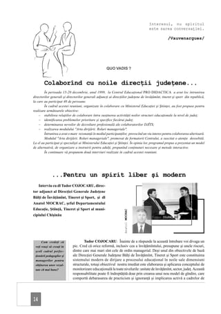 Interesul, nu spiritul
                                                                                     este sarea conversaţiei.

                                                                                                   /Vauvenargues/




                                                     QUO VADIS ?


        Colaborînd cu noile direcţii judeţene...
        În perioada 15-20 decembrie, anul 1999, la Centrul Educaţional PRO DIDACTICA a avut loc întrunirea
directorilor generali şi directorilor generali adjuncţi ai direcţiilor judeţene de învăţămînt, tineret şi sport din republică,
la care au participat 40 de persoane.
        În cadrul acestei reuniuni, organizate în colaborare cu Ministerul Educaţiei şi Ştiinţei, au fost propuse pentru
realizare următoarele obiective:
    – stabilirea relaţiilor de colaborare întru susţinerea activităţii noilor structuri educaţionale la nivel de judeţ;
    – identificarea problemelor prioritare şi specifice fiecărui judeţ;
    – determinarea nevoilor de dezvoltare profesională ale colaboratorilor DJÎTS;
    – realizarea modulului "Arta dirijării. Roluri manageriale".
        Întrunirea a avut o mare rezonanţă în mediul participanţilor, provocînd un viu interes pentru colaborarea ulterioară.
        Modulul "Arta dirijării. Roluri manageriale", promovat de formatorii Centrului, a suscitat o atenţie deosebită.
La el au participat şi specialişti ai Ministerului Educaţiei şi Ştiinţei. În opinia lor, programul propus a prezentat un model
de alternativă, de organizare a instruirii pentru adulţi, propunînd conţinuturi necesare şi metode interactive.
        În continuare vă propunem două interviuri realizate în cadrul acestei reuniuni.




              ...Pentru un spirit liber şi modern
   Interviu cu dl Tudor COJOCARU, direc-
tor adjunct al Direcţiei Generale Judeţene
Bălţi de Învăţămînt, Tineret şi Sport, şi dl
Anatol MOCRAC, şeful Departamentului
Educaţie, Ştiinţă, Tineret şi Sport al muni-
                                                                  Anatol MOCRAC




cipiului Chişinău
                                                                                       Tudor COJOCARU




      Cum credeţi că                 Tudor COJOCARU: Înainte de a răspunde la această întrebare voi divaga un
 veţi reuşi să creaţi în     pic. Cred că orice reformă, inclusiv cea a învăţămîntului, presupune şi unele riscuri,
 şcoli cadrul perfec-        dintre care mai mari sînt cele de ordin managerial. Deşi unul din obiectivele de bază
 ţionării pedagogilor şi     ale Direcţiei Generale Judeţene Bălţi de Învăţămînt, Tineret şi Sport este constituirea
 managerilor pentru          sistemului modern de dirijare a procesului educaţional în noile sale dimensiuni
 obţinerea unor rezul-       structurale, totuşi obiectivul nostru imediat este elaborarea şi aplicarea conceptului de
 tate cît mai bune?          monitorizare educaţională la toate nivelurile: unitate de învăţămînt, sector, judeţ. Această
                             responsabilitate poate fi îndreptăţită doar prin crearea unui nou model de gîndire, care
                             comportă debarasarea de practicism şi ignoranţă şi implicarea activă a cadrelor de




14
 