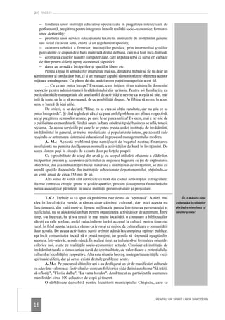 QUO VADIS?


     – fondarea unor instituţii educative specializate în pregătirea intelectuală de
    performanţă, pregătirea pentru integrarea în noile realităţi socio-economice, formarea
    unor dexterităţi;
    – prestarea unor servicii educaţionale taxate în instituţiile de învăţămînt general
    sau liceal (în acest sens, există şi un regulament special);
    – asistarea tehnică a firmelor, instituţiilor publice, prin intermediul şcolilor
    polivalente ce dispun de o bază materială destul de bună, care n-a fost încă distrusă;
    – cooptarea claselor noastre computerizate, care ar putea servi ca surse ori ca baze
    de date pentru diferiţi agenţi economici şi publici;
    – darea cu arendă a încăperilor şi spaţiilor libere etc.
         Pentru a reuşi în sensul celor enumerate mai sus, directorul trebuie să fie nu doar un
administrator şi conducător bun, ci şi un manager capabil să monitorizeze obţinerea acestor
mijloace extrabugetare. Cu părere de rău, astăzi avem puţini manageri de acest fel.
         … Cu ce am putea începe? Eventual, cu o iniţiere şi un training în domeniul
respectiv pentru administratorii învăţămîntului din teritoriu. Pentru a-i familiariza cu
particularităţile manageriale ale unei astfel de activităţi e nevoie ca aceştia să ştie, mai
întîi de toate, de la ce să pornească, de ce posibilităţi dispun. Ar fi bine să avem, în acest
sens, o bancă de idei utile.
         De obicei, ni se declară: "Bine, eu aş vrea să obţin rezultate, dar nu ştiu ce aş
putea întreprinde”. Şi cînd te gîndeşti că cel ce pune astfel problema are şi baza respectivă,
are şi pregătirea resurselor umane, pe care le-ar putea utiliza! Evident, mai e nevoie de
o publicitate extraordinară, fiindcă acum la baza oricărui tip de business se află, totuşi,
reclama. De aceea serviciile pe care le-ar putea presta astăzi instituţia de învăţămînt,
învăţămîntul în general, ar trebui mediatizate şi popularizate intens, pe această cale
reuşindu-se antrenarea sistemului educaţional în procesul managementului modern.
         A. M.: Această problemă ţine nemijlocit de bugetul nostru; finanţarea
insuficientă nu permite desfăşurarea normală a activităţilor de bază în învăţămînt. De
aceea sîntem puşi în situaţia de a conta doar pe forţele proprii.
         Ca o posibilitate de a ieşi din criză şi cu scopul utilizării eficiente a clădirilor,
încăperilor, precum şi acoperirii deficitului de mijloace bugetare ce ţin de exploatarea
obiectelor, dar şi a îmbunătăţirii bazei materiale a instituţiilor de învăţămînt, se dau cu
arendă spaţiile disponibile din instituţiile subordonate departamentului, obţinîndu-se
un venit anual de circa 355 mii de lei.
         Altă sursă de venit sînt serviciile cu taxă din cadrul activităţilor extraşcolare:
diverse centre de creaţie, grupe în şcolile sportive, precum şi susţinerea financiară din
partea asociaţiilor părinteşti în unele instituţii preuniversitare şi preşcolare.

        T. C.: Trebuie să vă spun că problema este destul de "spinoasă". Astăzi, mai                    În ce măsură viaţa
ales în localităţile rurale, a rămas doar căminul cultural, dar nici acesta nu                     culturală a localităţilor
funcţionează, din varii motive: lipsesc mijloacele pentru întreţinerea personalului şi             din judeţ stimulează şi
edificiului, nu se alocă nici un ban pentru organizarea activităţilor de agrement. Între           susţine şcoala?
timp, s-a încercat, ba şi s-a reuşit în mai multe localităţi, o comasare a bibliotecilor
săteşti cu cele şcolare, astfel reducîndu-se iarăşi accesul la cultură pentru tineretul
rural. În felul acesta, la ţară, a rămas ca izvor şi ca mijloc de culturalizare a comunităţii
doar şcoala. De aceea activitatea şcolii trebuie adusă la cunoştinţa opiniei publice,
aşa încît comunitatea locală să o poată susţine, iar şcoala să răspundă aşteptărilor
acesteia. Într-adevăr, şcoala educă. În acelaşi timp, ea trebuie să-şi formuleze orientări
valorice noi, axate pe realităţile socio-economice actuale. Consider că instituţia de
învăţămînt rurală a rămas unica sursă de spiritualitate, de valorificare a potenţialului
cultural al localităţilor respective. Alta este situaţia la oraş, unde particularităţile vieţii
spirituale diferă, dar şi acolo există destule probleme acute.
        A. M.: Pe parcursul ultimilor ani s-au desfăşurat un şir de manifestări culturale
cu adevărat valoroase: festivalurile–concurs folclorice şi de datini autohtone "Să trăiţi,
să-nfloriţi", "Florile dalbe", "La vatra horelor". Anul trecut au participat la asemenea
manifestări circa 100 colective de copii şi tineret.
        O sărbătoare deosebită pentru locuitorii municipiului Chişinău, care se



                                                                                    ... PENTRU UN SPIRIT LIBER ŞI MODERN

16
 