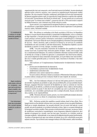 QUO VADIS?


                             organizează de cinci ani consecutiv, este Festivalul muzicii de fanfară. Acesta stimulează
                             apariţia noilor colective artistice, care conservă şi popularizează frumoasele tradiţii
                             populare. De ziua oraşului Chişinău, tradiţional, participăm la Festivalul internaţional
                             de dansuri populare pentru copii, la expoziţia de creaţie plastică a copiilor din capitală,
                             la Festivalul "Fermecătoare sînt florile în mîinile tale". Aş mai aminti aici şi concursul
                             muzical-coral "La steaua care-a răsărit", consacrat celei de-a 150-a aniversare a naşterii
                             lui Mihai Eminescu, care a întrunit circa 50 de colective corale.
                                     Acest concurs, ce se organizează la începutul fiecărui an, este conceput ca o formă
                             de valorificare a capacităţilor artistice ale elevilor din clasele superioare în arta plastică,
                             muzică, teatru, literatură română.

     Ce consideraţi a fi             T.C.: Pot afirma cu certitudine că la finele secolului al XX-lea şi în Republica
 o realizare în învăţă-      Moldova s-au pus bazele democratizării şi umanizării învăţămîntului, ceea ce constituie
 mîntul din republică în     un fapt important: a început procesul de schimbare a mentalităţii pedagogice şi au fost
 secolul al XX-lea?          create premise serioase pentru reformarea curriculară şi metodologică a sistemului
                             educaţional. Tot la acest sfîrşit de secol a început pregătirea şi formarea unei personalităţi
                             de tip nou - liberă, deschisă, aptă şi dornică să trăiască şi să activeze în condiţiile
                             nestandarde ale unei societăţi cu adevărat democratice. Încetăţenirea deplină a acestor
                             deziderate şi porniri îi revine, desigur, secolului următor.
                                     A.M.: Una din realizările sistemului de învăţămînt din republică la sfîrşitul
                             acestui secol este, în primul rînd, motivarea pentru învăţare. Astăzi, elevii noştri încă
                             nu o conştientizează îndeajuns. Or, analiza rezultatelor ultimului examen de BAC arată
                             că dorinţa de a învăţa şi modul de apreciere a cunoştinţelor sînt două lucruri diferite,
                             care uneori depind de starea materială a discipolului, că se pot obţine note mari la BAC,
                             dar să ai o medie generală joasă, şi viceversa. Apoi, înscrierea la facultate o faci doar
                             dacă ai bani.
                                     Altă realizare ar fi implementarea fundamentelor învăţămîntului formativ-
                             dezvoltativ:
                                 – promovarea învăţămîntului de alternativă;
                                 – consolidarea şi promovarea învăţămîntului liceal;
                                 – modernizarea curriculum-ului;
                                 – elaborarea unui sistem naţional de evaluare.
                                     În acest context, Direcţia evaluare şi examene a Ministerului Educaţiei şi Ştiinţei
                             ar putea redresa situaţia privind evaluarea finală la toate treptele de instruire.

      După constituirea              T.C.: Am fost totdeauna obişnuit să văd mai întîi partea pozitivă a lucrurilor,
 noilor judeţe şi direcţii   să consider că paharul, pe jumătate cu apă, este pe jumătate plin, şi nu pe jumătate deşert.
 de învăţămînt, cum          Desigur, angajaţii Direcţiei Generale de Învăţămînt au venit şi continuă să vină din
 apreciaţi profesiona-       diferite părţi, pe căi diferite, cu diferite niveluri de pregătire. Însă, o dată ce sînt încadraţi,
 lismul actualilor cola-     misiunea noastră nu poate fi alta decît să-i acceptăm aşa cum se prezintă, dar şi să-i
 boratori pe care îi aveţi   mobilizăm, să-i consolidăm spiritualiceşte într-o echipă eficientă, fiecare avînd rolul
 în inspectorat?             său şi partea sa de responsabilitate.
                                     A.M.: Structura direcţiei noastre, practic, nu a fost modificată esenţial, deoarece
                                                                                                                                   Didactica Pro..., Nr.1, anul 2000




                             aceleaşi cinci preturi au rămas în componenţa municipiului.

      Care sînt perspec-             T.C.: Reforma şcolară din republica noastră trebuie dusă la bun sfîrşit. De-a
 tivele, dar şi speranţele   lungul istoriei au fost destule reforme care n-au reuşit, pentru că nu şi-au găsit finalitatea,
 Dvs. privind reforma        fiind pur şi simplu abandonate. Iar această reformă vine să creeze într-adevăr o nouă
 şcolară în secolul ur-      şcoală, inovativă-modernă, şi ea trebuie încheiată cu bine, fapt ce s-ar putea întîmpla pe
 mător?                      la începutul secolului următor. Întru aceasta există premisele necesare, un proces ritmic
                             de modificare curriculară şi metodologică, avem asigurarea didactică respectivă, deci
                             sperăm să ajungem la o şcoală, cum am mai spus, inovativă, cu o dirijare axată pe
                             concepte moderne, informatizată, cu un sistem de învăţămînt deschis pentru performanţe.
                             Acestea ar fi perspectivele spre care trebuie să tindem, ba şi să le valorificăm acum prin
                             acţiuni concrete. Aşa că biroul unui manager trebuie să fie fără simetrii, adică neordinar,



... PENTRU UN SPIRIT LIBER ŞI MODERN

                                                                                                                            17
 