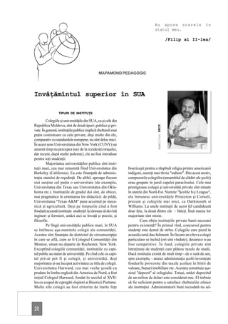 Nu apune soarele                   în
                                                                                  statul meu.

                                                                                                    /Filip al II-lea/




                                               MAPAMOND PEDAGOGIC




Invăţămîntul superior în SUA

                  TIPURI DE INSTITUŢII

         Colegiile şi universităţile din SUA, ca şi cele din
Republica Moldova, sînt de două tipuri: publice şi pri-




                                                                                    Hamilton BECK
vate. În general, instituţiile publice implică cheltuieli mai
puţin costisitoare ca cele private, deşi multe din ele,
comparativ cu standardele europene, nu sînt deloc mici.
În acest sens Universitatea din New York (CUNY) un
anumit timp nu percepea taxe de la rezidenţii oraşului,
dar recent, după multe polemici, ele au fost introduse
pentru toţi studenţii.
         Majoritatea universităţilor publice sînt insti-
tuţii mari, cea mai renumită fiind Universitatea din            bisericeşti pentru a răspîndi religia printre americanii
Barkeley (California). Ea este finanţată de adminis-            indigeni, numiţi mai tîrziu "indieni". Din acest motiv,
traţia statului de reşedinţă. De altfel, aproape fiecare        campusurile colegiilor (ansamblul de clădiri ale şcolii)
stat susţine cel puţin o universitate (de exemplu,              erau grupate în jurul capelei paraclisului. Cele mai
Universitatea din Texas sau Universitatea din Okla-             prestigioase colegii şi universităţi private sînt situate
homa etc.). Instituţiile de gradul doi sînt, de obicei,         în statele din Nord-Est. Numite "Şcolile Ivy League",
mai pragmatice în orientarea lor didactică: de pildă,           ele întrunesc universităţile Princeton şi Cornell,
Universitatea "Texas A&M" pune accentul pe meca-                precum şi colegiile mai mici, ca Darkmouth si
nică şi agricultură. Deşi pe timpurile cînd a fost              Williams. La unele instituţii de acest fel candidează
fondată această instituţie studenţii îşi doreau să devină       doar fete, la două dintre ele – băieţi. Însă marea lor
ingineri şi fermieri, astăzi aici se învaţă şi poezie, şi       majoritate sînt mixte.
filozofie.                                                              Cum obţin instituţiile private banii necesari
         Pe lîngă universităţile publice mari, în SUA           pentru existenţă? În primul rînd, concursul pentru
se întîlnesc aşa-numitele colegii ale comunităţii.              studenţi este destul de strîns. Colegiile care pierd în
Acestea sînt finanţate de districtul de circumscripţie          această cursă dau faliment. În fiecare an cîteva colegii
în care se află, cum ar fi Colegiul Comunităţii din             particulare se închid (ori sînt vîndute), deoarece n-au
Monroe, situat nu departe de Rochester, New York.               fost competitive. În fond, colegiile private sînt
Exceptînd colegiile comunităţii, instituţiile cu capi-          întreţinute de studenţii care plătesc taxele de studii.
tal public au statut de universităţi. Pe cînd cele cu capi-     Dacă instituţia există de mult timp - de o sută de ani,
tal privat pot fi şi colegii, şi universităţi, deşi             spre exemplu, - atunci administraţia şcolii investeşte
majoritatea şi-au început activitatea cu titlu de colegii.      fondurile provenite din taxele şcolare în hîrtii de
Universitatea Harward, cea mai veche şcoală cu                  valoare, bunuri imobiliare etc. Acestea constituie aşa-
predare în limba engleză din America de Nord, a fost            zisul "depozit" al colegiului. Totuşi, astăzi depozitul
iniţial Colegiul Harward, fondat în secolul al XVII-            de un milion de dolari este considerat mic. El trebuie
lea cu scopul de a pregăti slujitori ai Bisericii Puritane.     să fie suficient pentru a satisface cheltuielile zilnice
Multe alte colegii au fost ctitorite de înalte feţe             ale instituţiei. Administratorii buni niciodată nu ad-




20
 