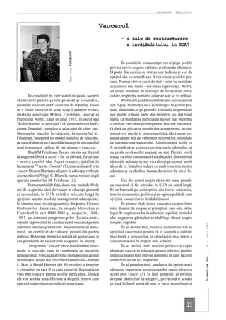 MAPAMOND     PEDAGOGIC



                                                        Vaucerul
                                                                   — o cale de restructurare
                                                                     a învăţămîntului în SUA?




                                    Mariana KIRIAKOV
                                                                     În condiţiile concurenţei vor cîştiga şcolile
                                                            private ce vor asigura calitatea şi eficienţa educaţiei.
                                                            O parte din şcolile de stat se vor închide şi vor da
                                                            spaţiul său cu arendă sau îl vor vinde şcolilor pri-
                                                            vate. Numai cîteva şcoli de stat - cele cu rezultate
                                                            academice mai înalte - vor putea supravieţui. Astfel,
                                                            va creşte numărul de instituţii de învăţămînt parti-
        În condiţiile în care statul nu poate acoperi       culare, respectiv numărul celor de stat se va reduce.
cheltuielile pentru şcoala primară şi secundară,                     Profesorii şi administratorii din şcolile de stat
resursele necesare pot fi colectate de la părinţi. Ideea    vor fi puşi în situaţia de a se reintegra în şcolile pri-
de a folosi vaucerul în acest scop îi aparţine econo-       vate, părăsindu-le pe primele. Uniunile de profesori
mistului american Milton Friedman, laureat al               vor pierde o bună parte din membrii săi, dat fiind
Premiului Nobel, care în anul 1955, în eseul său            faptul că instituţiile particulare nu vor mai prezenta
"Rolul statului în educaţie"(1), demonstrează inefi-        o entitate care doreşte integrarea la scară naţională.
cienţa finanţării complete a educaţiei de către stat.       O dată cu plecarea membrilor componenţi, aceste
Monopolul statului în educaţie, în opinia lui M.            uniuni vor pierde şi puterea politică, deci nu se vor
Friedman, înseamnă un model socialist de educaţie,          putea opune atît de vehement reformelor, stimulate
pe care el doreşte sa-l dezrădăcineze prin intermediul      de introducerea vaucerului. Administraţia şcolii va
unui instrument radical de privatizare - vaucerul.          fi nevoită să se centreze pe interesele părinţilor, şi
        După M.Friedman, fiecare părinte are dreptul        nu pe ale profesorilor angajaţi de stat. Părinţii vor fi
la alegerea liberă a şcolii - fie ea privată, fie de stat   trataţi ca nişte consumatori ai educaţiei, din motivul
- pentru copilul său. Acest concept, detaliat în            că taxele achitate se vor vira direct pe contul şcolii
lucrarea sa "Free to Choose" (3), este realizabil prin      alese de ei. Statul va reduce cu mult resursele pentru
vaucer. Despre libertatea alegerii în educaţie vorbeşte     educaţie şi va deplasa luarea deciziilor la nivel lo-
şi cercetătorul Virgil C. Blum la numai trei ani după       cal.
apariţia eseului lui M. Friedman (2).                                Cei doi autori susţin că există toate şansele
        În momentul de faţă, după mai mult de 40 de         ca vaucerul să fie introdus în SUA pe scară largă.
ani de la apariţia ideii de vaucer în educaţia primară      Ei se bazează pe conceptele din teoria educaţiei,
şi secundară, în SUA există o mişcare largă în              teoriile economice, politice şi pe opinia publică, care
sprijinul acestui mod de management educaţional.            sprijină vaucerizarea învăţămîntului.
În virtutea unei opoziţii puternice din partea Uniunii               În primul rînd, teoria educaţiei susţine întru
Profesorilor Americani, în oraşele Milwakee şi              totul dreptul de alegere al părinţilor, care este strîns
Cleavlend în anii 1990-1991 şi, respectiv, 1996-            legat de implicarea lor în educaţia copiilor; la rîndul
1997, au demarat programe-pilot. Şcoala-parti-              său, angajarea părinţilor se răsfrînge direct asupra
cipantă la proiectul în cauză acceptă vaucerul pentru       reuşitei copiilor.
                                                                                                                         Didactica Pro..., Nr.1, anul 2000




achitarea taxei de şcolarizare. Vaucerul este un docu-               În al doilea rînd, teoriile economice vin în
ment, un certificat de valoare, primit din partea           sprijinul vaucerului pentru că el asigură o calitate
statului. Diferenţa dintre taxa reală de şcolarizare şi     mai bună a serviciilor, o satisfacţie mai mare a
cea prevăzută de vaucer este acoperită de părinţi.          consumatorului la preţuri mai scăzute.
         Programul "Vaucer" duce la schimbări struc-                 În al treilea rînd, teoriile politice acceptă
turale în educaţie, care, în combinaţie cu mutaţiile        ideea de vaucer în educaţie pentru oferirea posibi-
demografice, vor cauza sfîrşitul monopolului de stat        lităţii de manevrare într-un domeniu în care factorii
în educaţie, susţin doi cercetători americani - Joseph      subiectivi au un rol important.
L. Bast şi David Harmer (4). Ei ne oferă o imagine                   În al patrulea rînd, sondajele de opinie arată
a viitorului, pe care îl va crea vaucerul. Populaţia va     că marea majoritate a chestionaţilor susţin alegerea
vota prin vaucere pentru şcolile particulare, fiindcă       şcolii prin vaucer (5). În linii generale, ei sprijină
ele vor acorda acea libertate a alegerii pentru care        dreptul părinţilor la alegere, preferînd o şcoală
optează majoritatea populaţiei americane.                   privată în locul uneia de stat; o parte semnificativă




                                                                                                                  23
 