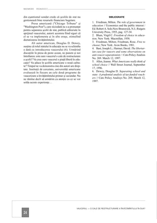 MAPAMOND    PEDAGOGIC


din eşantionul sondat crede că şcolile de stat nu                              BIBLIOGRAFIE
gestionează bine resursele financiare bugetare.
        Presa americană ("Chicago Tribune" şi                  1. Friedman, Milton. The role of government in
"Washington Post"), care niciodată nu s-a pronunţat            education // Economics and the public interest /
pentru separarea şcolii de stat, publică editoriale în         Ed. Robert A. Solo.New Brunswick, N.J.; Rutgers
sprijinul vaucerului, autorii acestora fiind siguri că         University Press, 1955, pag. 127-34.
el se va implementa şi în alte oraşe, stimulînd                2. Blum, Virgil C. Freedom of choice in educa-
deetatizarea învăţămîntului.                                   tion; New York: Macmillan, 1958.
        Alt autor american, Douglas D. Dewey,                  3. Friedman, Milton; Friedman, Rose. Free to
susţine că rolul statului în educaţie nu se va schimba         choose; New York: Avon Books, 1981.
o dată cu introducerea vaucerului (6). Urmărind                4. Bast, Joseph L.; Harmer, David. The libertar-
discuţiile în presa de peste ocean, ne punem şi noi            ian case for vaucers and some observations on
întrebarea: este oare vaucerul o cale de restructurare         anti-voucer separationists / / Cato Policy Analisis
a şcolii? Va crea oare vaucerul o piaţă liberă în edu-         No. 269. March 12, 1997.
caţie? Va aduce în şcolile americane o nouă calita-            5. Allen, Jeanne. What Americans really think of
te? Timpul ne va demonstra cine din autori are drep-           school choice // Wall Street Journal, September
tate. Instituţii de cercetare, universităţi americane          17, 1996.
evaluează în fiecare an cele două programe de                  6. Dewey, Douglas D. Separating school and
vaucerizare a învăţămîntului primar şi secundar. Nu            state: A prudential analisis of tax-funded vouch-
ne rămîne decît să urmărim cu atenţie cu ce se vor             ers // Cato Policy Analisys No. 269, March 12,
solda aceste experienţe…                                       1997.




                                                  VAUCERUL — O CALE DE RESTRUCTURARE A ÎNVĂŢĂMÎNTULUI ÎN SUA?

24
 