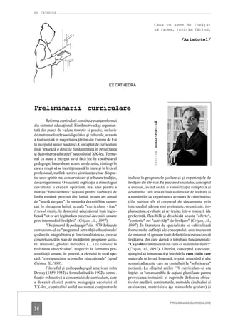EX CATHEDRA


                                                                              Ceea ce avem de învăţat
                                                                              să facem, învăţăm făcînd.

                                                                                                    /Aristotel/




                                                    EX CATHEDRA




Preliminarii curriculare
        Reforma curriculară constituie esenţa reformei




                                                                              GORAŞ-POSTICĂ
din sistemul educaţional. Fiind motivată şi argumen-
tată din punct de vedere teoretic şi practic, inclusiv
de metamorfozele social-politice şi culturale, aceasta
a fost iniţiată în majoritatea ţărilor din Europa de Est
la începutul anilor nouăzeci. Conceptul de curriculum
însă "trasează o direcţie fundamentală în proiectarea
                                                                              Viorica
şi dezvoltarea educaţiei" secolului al XX-lea. Terme-
nul ca atare a început să-şi facă loc în vocabularul
pedagogic basarabean acum un deceniu, răstimp în
care a reuşit să se încetăţenească în mare şi în lexicul
profesional, nu fără rezerve şi reticenţe chiar din par-
tea unor spirite mai conservatoare şi tributare tradiţiei,   incluse în programele şcolare ci şi experienţele de
deseori perimate. O succintă explicaţie a etimologiei        învăţare ale elevilor. Pe parcursul secolului, conceptul
cuvîntului o credem oportună, mai ales pentru a              a evoluat, avînd astăzi o semnificaţie complexă şi
motiva "familiaritatea" noţiunii pentru vorbitorii de        desemnînd "atît aria extinsă a ofertelor de învăţare şi
limba română: provenit din latină, în care are sensul        a manierelor de organizare a acestora de către institu-
de "scurtă alergare", în română a devenit bine cunos-        ţiile şcolare cît şi corpusul de documente prin
cut în sintagma latină uzuală "curriculum vitae"             intermediul cărora sînt proiectate, organizate, im-
(cursul vieţii), în domeniul educaţional însă înglo-         plementate, evaluate şi revizuite, într-o manieră (de
bează "tot ce are legătură cu procesul devenirii umane       preferinţă, flexibilă şi deschisă) aceste "oferte",
prin intermediul învăţării" (Crişan, Al., 1997).             "contexte" ori "activităţi" de învăţare" (Crişan, Al.,
        "Dicţionarul de pedagogie" din 1979 defineşte        1997). În literatura de specialitate se vehiculează
curriculum-ul ca "programul activităţii educaţionale/        foarte multe definiţii ale conceptului; este interesant
şcolare în integralitatea şi funcţionalitatea sa, care se    de remarcat că aproape toate definiţiile acestea vizează
concretizează în plan de învăţămînt, programe şcola-         învăţarea, din care derivă o întrebare fundamentală:
re, manuale, ghiduri metodice (…) ce conduc la               "Ce şi cît ne interesează din ceea ce numim învăţare?"
realizarea obiectivelor", respectiv la formarea per-         (Crişan, Al., 1997). Ulterior, conceptul a evoluat,
sonalităţii umane, în general, a elevului în mod spe-        ajungînd să întrunească şi întrebările cum şi din care
cial, "corespunzător scopurilor educaţionale" (apud          materiale se învaţă în şcoală, treptat antrenînd şi alte
Cristea, S.,1998).                                           sensuri adiacente care au contribuit la "sofisticarea"
        Filozoful şi psihopedagogul american John            noţiunii. La sfîrşitul anilor ’70 curriculum-ul era
Dewey (1859-1952) a formulat încă în 1902 o semni-           înţeles ca "un ansamblu de acţiuni planificate pentru
ficaţie exhaustivă a conceptului de curriculum, care         provocarea instruirii: el cuprinde definirea obiec-
a devenit clasică pentru pedagogia secolului al              tivelor predării, conţinuturile, metodele (incluzînd şi
XX-lea, cuprinzînd astfel nu numai conţinuturile             evaluarea), materialele (şi manualele şcolare) şi


                                                                                              PRELIMINARII CURRICULARE

26
 