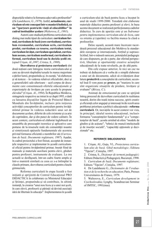 EX CATHEDRA


dispoziţiile relative la formarea adecvată a profesorilor"   a curriculum-ului de bază pentru liceu a început în
(De Landsheere, G., 1979). Astfel, actualmente, cur-         anul de studii 1999-2000. Totodată sînt elaborate
riculum-ul este conceput într-o manieră holistică, ca        materiale didactice pentru profesori şi elevi; în baza
un "(par)curs pentru/de viaţă al educabililor" în            acestui document se realizează perfecţionarea cadrelor
cadrul instituţiilor şcolare (Walterova, E., 1991).          didactice. În curs de apariţie este şi un Îndrumar
        Autorii care studiază problema curriculum-ului       pentru implementarea curriculum-ului de liceu, care
disting mai multe tipuri de curriculum: curriculum for-      va orienta şi (sperăm) va facilita munca la clasă a
mal, curriculum de bază (core curriculum), curricu-          profesorilor.
lum recomandat, curriculum scris, curriculum                          Deloc uşoară, această mare încercare racor-
predat, curriculum ca resurse, curriculum testat,            dează procesul educaţional din Moldova la standar-
curriculum învăţat, curriculum specializat, curricu-         dele europene şi internaţionale, forţînd şi supraso-
lum ascuns, curriculum nonformal, curriculum in-             licitînd, într-o măsură oarecare, potenţialul pedagogic
formal, curriculum local sau la decizia şcolii etc.          de care dispunem, pe de o parte, dar oferind perspec-
(apud Crişan, Al.,1997, Cristea, S., 1998).                  tivă, libertate şi oportunităţi creative actanţilor
        Dezvoltarea şi proiectarea curriculară sînt          educaţionali de la toate nivelurile, pe de altă parte.
două noţiuni care întregesc teoria curriculum-ului şi                 Din cele expuse anterior, în nici un caz nu
care au devenit răspîndite/uzuale în marea majoritate        trebuie să deducem că e vorba de o simplă elaborare
a ţărilor lumii, propunîndu-şi, în esenţă, "să elaboreze     a unui set de documente, adică să evidenţiem doar
şi să testeze – în vederea relativei oficializări, deci şi   latura proiectivă a conceptului de curriculum; accen-
a generalizării sale ulterioare – acel corpus de docu-       tul însă îl vom pune pe proces, pe "maniera în care
mente care consemnează ofertele educaţionale şi              sînt organizate situaţiile de predare, învăţare şi
experienţele de învăţare pe care şcoala le propune           evaluare" (Bîrzea, C.).
elevului" (Crişan, Al., 1994). În Republica Moldova,                  Animaţi de entuziasmul pe care se sprijină
sintagmele respective au intrat în uz după 1995, o dată      întreg procesul de dezvoltare curriculară în realitatea
cu lansarea discuţiilor legate de Proiectul Băncii           noastră, dorim din toată inima succese, spirit creativ
Mondiale din Învăţămînt, inclusiv prin iniţierea             şi eficienţă celor angajaţi şi interesaţi în/de rezolvarea
activităţii conceptorilor de curriculum pentru învăţă-       problemei prioritare a politicii educaţionale - reforma
mîntul primar în vederea redactării unui set de              curriculară. Or, inovaţiile în acest context vor viza,
documente şcolare, diferite de cele existente şi ca arie     în principal, idealul nostru educaţional, inclusiv
de cuprindere, dar şi din punct de vedere calitativ. În      formarea "cunoştinţelor fundamentale" şi a "compe-
acest context, curriculum-ul elaborat înglobează un          tenţelor de bază", şcoala urmînd să ofere "modele de
ansamblu de preocupări teoretice şi aplicative care          gîndire şi de acţiune", "tehnici de muncă intelectuală
pornesc de la resursele reale ale comunităţii noastre        şi de inserţie socială", "capacităţi opţionale şi deci-
şi sintetizează opţiunile fundamentale ale acesteia          zionale" etc.
privind formarea eficientă a membrilor săi (Curricu-
lum de bază. Documente reglatoare, 1997). Aşadar,
                                                                          REFERINŢE BIBLIOGRAFICE
în cadrul proiectului a fost finisat, acceptat de instan-
ţele respective şi implementat în şcoală curriculum-            1. Crişan, Al., Guţu, Vl., Proiectarea curricu-
ul oficial pentru învăţămîntul primar, însoţit fiind de         lum-ului de bază. Ghid metodologic; Editura
manuale şi materiale auxiliare pentru elevi, ghiduri            "Tipcim", Cimişlia, 1997.
pentru profesori, instrumente de evaluare. La ora               2. Cristea, S., Dicţionar de termeni pedagogici;
actuală se desfăşoară, într-un cadru foarte amplu şi            Editura Didactică şi Pedagogică, Bucureşti, 1998.
într-o manieră similară cu ceea ce s-a întîmplat la             3. Curriculum de bază. Documente reglatoare;
                                                                                                                          Didactica Pro..., Nr.1, anul 2000




clasele primare, dezvoltarea curriculară pentru clasele         Editura "Tipcim", Cimişlia, 1997.
gimnaziale.                                                     4. De Landsheere G., Dictionnaire de l’evalua-
        Reforma curriculară în etapa liceală a fost             tion et de la recherche en education; Paris, Presses
iniţiată şi sprijinită de Centrul Educaţional PRO               Universitaires de France, 1979.
DIDACTICA în colaborare cu Ministerul Educaţiei                 5. Walterova, E., Curriculum development in
şi Ştiinţei, propunîndu-şi să contribuie, în ultimă             Czechoslovakia; Lyngby, Scandinavian Seminar
instanţă, la crearea "unui nou liceu şi a unei noi şcoli,       of IMTEC, 1991(mss).
în care elevii, profesorii şi părinţii să devină asociaţii
ideii de libertate în educaţie". Implementarea în şcoală




PRELIMINARII CURRICULARE

                                                                                                                   27
 