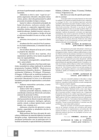 EX CATHEDRA


    privitoare la performanţele academice şi compor-       R.Bairac, A.Dmitrev, A.Tănase, T.Cuzmina, T.Doibani,
    tamentale;                                             I.Grosu, O.Şpuntenco etc.
    – elaborarea cu elevii a unor “reguli de aur”                  Iată cîteva secvenţe din opiniile participan-
    pentru organizarea eficientă a discuţiilor demo-       ţilor la seminar:
    cratice, pentru a dezvolta parteneriatul în cadrul               “Concepţia noului Curriculum Naţional este binevenită
    procesului de predare-învăţare-evaluare;               în condiţiile în care punem accentul pe formarea unor competenţe
                                                           şi convingeri la elevi. Acest document important reprezintă
    – luarea în vedere a elementelor principale ale        ansamblul experienţelor de predare-învăţare-evaluare, prin care
    lecţiei (focalizarea, realizarea sensului, reflec-     instituţia şcolară asigură realizarea idealului educaţional şi a
    ţia), precum şi a aspectelor organizării clasei:       obiectivelor proiectate. Discuţiile ce au avut loc în cadrul
    atmosfera, lumina, mobilierul, tabla-echipament,       seminarului organizat în liceu ne-au ajutat să găsim soluţii con-
                                                           crete de implementare a Curriculum-ului. Pentru învăţămîntul
    modul de adresare, fundalul muzical, vocea etc.;       matematic, studierea documentelor curriculare este importantă
    – motivarea elevilor pentru a învăţa să înveţe         în formularea unor sarcini şi aprecierea nivelului de cunoştinţe
    şi cultivarea încrederii că ceea ce se face, se face   al elevilor. De măiestria profesorului care va gestiona învăţarea
    spre bine;                                             disciplinei depinde mult cum va fi organizat demersul didactic şi
                                                           în ce măsură vor fi realizate obiectivele. Profesorul, însă, trebuie
    – utilizarea interacţiunii şi cooperării dintre
                                                           să fie asigurat cu un set de materiale necesare pentru imple-
    elevi;                                                 mentarea eficientă a Curriculum-ului.”
    – acordarea elevilor a unui feed-back construc-                   Radu BAIRAC, profesor de matematică,
    tiv (nu laude neîntemeiate, ci comentarii din care                                      grad didactic superior
    au ce învăţa);
                                                                     “În organizarea procesului educaţional, centrarea pe
    – elevul trebuie obişnuit să înveţe activ şi tratat    obiective este foarte importantă. Constructorul creează nu doar
    ca propriul său educator;                              de dragul procesului, ci pentru a înălţa un edificiu frumos şi origi-
    – încurajarea elevilor să-şi exprime, să-şi            nal. Dacă n-ar fi nevoie de asemenea construcţii, n-ar exista însuşi
    argumenteze opiniile şi să-şi asume un grad mai        procesul de construcţie. Materialul (conţinutul) este necesar şi are
                                                           valoare doar în concordanţă cu obiectivul care este preconizat.
    mare de responsabilitate;                              Tot aşa şi în cazul organizării procesului educaţional: utilizînd
    – încurajarea autoorganizării, autoperfecţio-          experienţa profesorului şi a elevilor, conţinuturile au importanţă
    nării, autoevaluării.                                  pentru formarea de capacităţi şi atitudini la elevi. Ca profesor, con-
         În cadrul seminarului a fost binevenită expe-     sider că activitatea cadrelor didactice trebuie să fie orientată spre
rienţa acumulată de echipa implicată în realizarea         a-i învăţa pe elevi să poată analiza, demonstra, sintetiza, selecta,
                                                           aprecia etc. Elevii deseori obosesc de sarcinile propuse de
programului Fundaţiei SOROS “Modernizarea                  profesori - prea simpliste şi abstracte, cu un conţinut preponderent
învăţămîntului în Republica Moldova”. Moderatorii          reproductiv. Aşadar, să-i învăţăm pe elevi să înveţe, să gîndească
seminarului S.Beleaeva, P.Cerbuşcă, T.Ponomari,            şi să producă.
Z.Gangan, G.Dîmovschi au mobilizat profesorii la                                Tatiana DOIBANI, profesoară de
                                                                                         istorie, grad didactic II
o analiză a problemelor existente în organizarea
procesului educaţional în liceu şi au determinat                    “Am avut o deosebită satisfacţie să discutăm cu colegii
orientările principale de implementare a curriculum-       problemele stringente ale pedagogiei moderne. Numai noi,
ului liceal:                                               profesorii, vom putea şi trebuie să facem ca şcoala contemporană
                                                           să fie conformă cerinţelor timpului.
    – studierea materialelor curriculare, a termi-
                                                                    Orice lucru nou trece printr-o perioadă de adaptare.
    nologiei de specialitate;                              Durata acestui proces va depinde de faptul cît de mult sîntem
    – analiza noilor idei şi sugestii;                     predispuşi la schimbări. Seminarul nostru a avut o mare impor-
    – realizarea proiectării didactice, luîndu-se în       tanţă pentru motivarea profesorilor spre acţiunile viitoare. Mulţi
    consideraţie centrarea pe obiectivele curriculare,     din cei prezenţi au făcut o alegere pentru sine. Competenţa
                                                           formatorilor, dorinţa lor de a analiza experienţa proprie şi cea a
    sistemul de proiectare în bloc;                        colegilor de liceu au permis realizarea obiectivelor seminarului.
    – elaborarea bazei de sarcini pe niveluri (utili-      Mulţi profesori din liceu organizează procesul educaţional,
    zînd taxonomiile de obiective) pentru aprecierea       centrîndu-se pe obiective. Curriculum-ul oferă posibilităţi şi mai
    nivelului de cunoaştere, înţelegere, aplicare,         mari, permiţîndu-ne o mai bună alegere a conţinuturilor şi
                                                           metodelor. Tocmai această flexibilitate şi constituie una din
    analiză, sinteză, evaluare (pentru lecţii, control     problemele ce stau în faţa multor profesori.
    tematic, teze, examene etc.);                                   Planul de activitate al liceului prevede organizarea
    – elaborarea criteriilor de apreciere a cunoş-         unui şir de seminare orientate spre acordarea unui sprijin
    tinţelor, capacităţilor şi atitudinilor elevilor la    concret profesorilor în implementarea curriculum-ului. Îmi
                                                           exprim încrederea că la momentul apariţiei softurilor de
    disciplinele şcolare.
                                                           materiale profesorii din licee vor fi pregătiţi să lucreze con-
         Mulţi profesori din liceu sînt autori de curri-   form noilor cerinţe.”
culum şi elaboratori de materiale didactice la anumite
                                                                        Tatiana PONOMARI, director ad-
discipline şcolare. Administraţia liceului este recu-                                           junct,
noscătoare profesorilor care au participat activ la                  profesoară de limba şi literatura
lucrările seminarului, în special domnilor şi doamnelor                         română,grad didactic I




                              IMPLEMENTAREA CURRICULUM-ULUI DE BAZĂ. ELABORAREA TEHNOLOGIILOR EDUCAŢIONALE

30
 