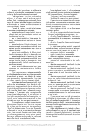 EX CATHEDRA


         Ne vom referi în continuare la noi forme de                    În curriculum-ul pentru cl. a X-a, unitatea a
evaluare în scris, rămînînd ca evaluarea prin răspuns          treia de conţinut la literatura română se prezintă astfel:
oral să se desfăşoare în parametrii cunoscuţi.                     III. Personajul literar - element al structurii.
         Fără intenţia de a convinge profesorii de                      Tipologia şi clasificarea personajelor.
utilitatea şi eficienţa testării, la diverse materii                    Modalităţi de caracterizare a personajului.
şcolare, fără a pleda pentru renunţarea la forme                        Caracterizarea personajului literar în compo-
clasice de evaluare la limbă şi literatură, vom încerca        ziţiile şcolare: compunerea de caracterizare, inclu-
să demonstrăm pe viu cum se elaborează un test şi              derea în compunerea-comentariu; caracterizarea
cum se desfăşoară testarea.                                    paralelă; sinteza de tip literar.
         Formele de evaluare curentă (scrisă) pe care                   Obiectivele de referinţă, care au dictat aceste
le-am putea recomanda sînt următoarele:                        conţinuturi, au fost:
    – test cu itemi obiectivi de acelaşi tip: itemi cu             – elevul va cunoaşte tipologia personajelor
    alegere duală sau itemi cu alegere multiplă, sau               literare şi modalităţile de caracterizare a lor;
    itemi de tipul pereche;                                        – elevul va fi capabil să identifice şi să comen-
    – test cu itemi semiobiectivi de acelaşi tip:                  teze modalităţile de caracterizare a personajelor
    itemi cu răspuns scurt, sau itemi cu răspuns                   literare;
    deschis;                                                       – elevul va fi capabil să elaboreze diferite tipuri
    – test cu itemi obiectivi de diferite tipuri: itemi            de compuneri.
    cu alegere duală, itemi cu alegere multiplă, itemi                  La încheierea studiului unităţii, concepînd
    de tipul pereche, itemi cu răspuns scurt, itemi cu         proba de evaluare, profesorul va recurge la formu-
    răspuns deschis;                                           larea unor obiective de evaluare care ar putea fi:
    – test cu itemi semiobiectivi de diferite tipuri:              – cunoaşterea tipologiei personajelor;
    itemi cu răspuns scurt şi itemi cu răspuns deschis;            – analiza/caracterizarea personajelor;
    – test cu itemi obiectivi şi semiobiectivi: itemi              – elaborarea unui eseu structurat de caracteri-
    cu alegere duală, itemi cu alegere multiplă, itemi             zare a personajului/personajelor.
    de tipul pereche, itemi cu răspuns scurt, itemi                     Alternativele care se deschid în faţa profe-
    cu răspuns deschis (inclusiv eseul structurat şi           sorului sînt:
    eseul nestructurat);                                           – să evalueze cunoştinţele şi abilităţile elevilor
    – lucrare scrisă (teză) cu un singur item – eseu               pe un text studiat / cunoscut;
    structurat sau eseu nestructurat cu limită de                  – să evalueze cunoştinţele şi abilităţile elevilor
    expunere.                                                      pe un text necunoscut, nestudiat în mod expres
         Orice test propus pentru evaluarea cunoştinţelor          la acest subiect de teorie literară, dar studiat an-
şi abilităţilor elevilor trebuie să se sprijine pe o matrice       terior;
de specificaţii, iar aceasta – pe obiective de evaluare            – să evalueze cunoştinţele şi abilităţile elevilor
clare pentru profesor şi enunţate elevilor. Obiectivele            pe un text studiat independent anume pentru
de evaluare vor deriva din obiectivele de referinţă.               evaluarea în clasă;
         Întrucît curriculum-ul nu numai că îi oferă               – să evalueze cunoştinţele şi abilităţile elevilor
profesorului latitudinea de a alege doar texte rele-               pe un text necunoscut anterior, propus pentru
vante pentru atingerea obiectivelor de referinţă, dar              prima lectură în cadrul testului;
îi mai oferă posibilitatea de a-şi structura conţinu-              – să evalueze cunoştinţele şi abilităţile elevilor
turile (selectînd din alte şi etc.) în funcţie de resurse,         pe un text studiat recent, pe unul studiat anterior,
evaluarea va fi racordată total curriculum-ului                    pe unul citit independent şi pe unul propus pentru
                                                                                                                            Didactica Pro..., Nr.1, anul 2000




predat. Reperînd conţinuturi de teorie literară şi                 prima lectură.
lingvistică, curriculum-ul oficial va constitui axa                     Un test general poate cuprinde atît cunoştinţe
centrală a celui predat, care se va extinde pe baza            şi abilităţi achiziţionate recent privind personajele
selectării unor texte şi a unor autori consacraţi.             din textele studiate în cadrul unităţii, cît şi cunoştinţe
         De exemplu, pentru predarea compartimentu-            şi abilităţi actualizate. La fel, evaluarea poate include
lui de conţinut Genuri şi specii literare se recoman-          testarea abilităţii de a analiza un text necunoscut din
dă, în afara speciilor enumerate ale genului epic              perspectiva personajelor.
(Genul epic. Epica populară. Epica cultă. Romanul.),                    Odată stabilită gama obiectivelor de evaluare,
şi alte specii, pe care le va selecta profesorul concret       profesorul va elabora matricea de specificaţii, care
pentru clasa concretă. Bunăoară, nuvela sau schiţa,            cuprinde pe coloane nivelurile cognitive (domeniile
povestirea sau epopeea vor întregi tabloul genului.            şi subdomeniile), iar pe linii - elementele de conţinut
Dacă acest subiect se proiectează şi se realizează,            care vor fi testate.
atunci el se înscrie în curriculum-ul predat.



NOUL CURRICULUM DE LIMBA ŞI LITERATURA ROMÂNĂ: EVALUAREA ÎN CLASA A X-A

                                                                                                                     33
 