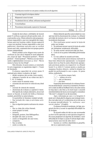 DOCENDO DISCIMUS


        La reproducerea textelor ne-am putea conduce de un alt algoritm:

    1      Coerenţa logică în învăţarea ideilor                                                               2

    2      Răspunsul corect la temă                                                                           2

    3      Vocabularul elevat, rafinat, utilizarea neologismelor                                              2

    4      Corectitudinea                                                                                     2

    5      Prezentarea interesantă, expresivă, frumoasă                                                       2

                                                                                            TOTAL           10

        Gradul de dezvoltare a abilităţilor de lectură               Dintre tehnicile specifice autoevaluării ne vom
poate fi verificat şi apreciat atît prin probe orale, cît    opri mai întîi la chestionarul de evaluare. La sfîrşitul
şi prin probe scrise. Dintre tehnicile orale propunem:       activităţii de instruire elevii vor încerca să răspundă
lectura impecabilă a unui text (pregătită din timp);         la următorul chestionar:
lectura unui text la prima vedere, lectura expresivă             1. Prin rezolvarea acestei sarcini la lecţia de
a unui text preferat, lectura impecabilă a unui text             astăzi am învăţat;
publicistic; chestionar oral prin care se verifică               2. În realizarea acestei sarcini la lecţia de astăzi
lectura unei cărţi, conţinutul unui text propus pentru           am întîmpinat următoarele dificultăţi;
lectura independentă.                                            3. În urma acestei sarcini/activităţi pot face;
        Dintre probele scrise alegem texte scurte de             4. Cred că mi-aş putea îmbunătăţi performanţa
verificare la care elevii răspund în mod independ-               dacă;
ent, eseuri de tipul: “Prozatorul preferat”, “Poetul             5. Ce mi-a plăcut la această activitate.
preferat”, “Ziarul preferat”, “Rubrica cea mai intere-               Este binevenită autoevaluarea realizată în
santă a săptămînalului Literatura şi Arta”, “Revin           baza listei obiectivelor operaţionale. La începutul
mereu la Sania lui Ion Druţă”.                               lecţiei elevii au fixat în caiete obiectivele operaţio-
        Sînt eficiente, în acest context, şi victorinele     nale prevăzute pentru ora respectivă. La sfîrşitul
în scris (organizate cu regularitate după 4 - 5 lecţii       lecţiei li se oferă 2-3 minute pentru a medita pe
de literatură).                                              marginea fiecărui obiectiv, notînd în dreptul lui
        Evaluarea capacităţii de scriere poate fi            gradul de performanţă la care a ajuns. Ar putea
realizată prin tehnici evaluative de tipul:                  utiliza simbolurile:
    – dictări reciproce (de cuvinte, texte scurte);                  “–” — nu ştiu/nu reuşesc încă;
    – redactare a textelor de un volum mic (de 5-                    “+–” — trebuie să revin;
    7, 10, 15 rînduri);                                              “+” — mă voi descurca;
    – scurte eseuri la anumite teme;                                 “!” — ştiu bine.
    – rezumate ale unor texte în volum de una, două                  Experienţa demonstrează că evaluarea forma-
    pagini;                                                  tivă are două funcţii: corectivă şi orientativă. Profeso-
    – exerciţii de sinteză din manual;                       rul va căuta să aibă un feedback real ca să-şi dea seama
    – chestionare de evaluare ce cuprind 2-3 itemi.          la timp dacă a ales bine şi în mod reuşit o anumită
        Din tipurile de evaluare alternative, de un real     metodică/tehnică de lucru şi să recurgă la o remediere
succes se bucură, la lecţiile de limba şi literatura         “din mers” a situaţiei în caz de necesitate.
română, portofoliul şi autoevaluarea.                                Apoi, informaţia pe care o va înregistra îi
        Un portofoliu la literatura română include:          poate servi drept ghid în alegerea unei strategii meto-
                                                                                                                         Didactica Pro..., Nr.1, anul 2000




    – fişe textuale din viaţa şi activitatea scrii-          dice mai adecvate şi-l va determina să revină sau nu
    torului X;                                               la aceeaşi metodă/tehnică “în realizarea unor
    – fişe cu algoritmi pentru realizarea de comen-          sarcini similare” (Cerghit).
    tarii;                                                           Evaluarea formativă urmăreşte, de fapt, pro-
    – fişe cu citate din critica literară;                   gresul elevilor şi scoate la suprafaţă dificultăţile lor
    – eseuri proprii la temă;                                de învăţare.
    – recenzii;                                                      În această ordine de idei nu este recomandat
    – fotografii, postere, liste bibliografice;              ca elevii să fie apreciaţi cu note (pozitive/negative).
    – decupări din ziare şi reviste;                         De aceea propunem un algoritm de lichidare a unor
    – casete cu înregistrări ale unor texte;                 dificultăţi de învăţare ce poate fi utilizat după redac-
    – conspecte;                                             tarea/scrierea unui text de către elevi:
    – fişe cu notiţe;                                            – lucrarea se verifică, depistîndu-se greşelile,
    – caiete cu notiţe etc.                                      dar nu se apreciază cu nota;


EVALUAREA FORMATIVĂ: ASPECTE PRACTICE

                                                                                                                  41
 