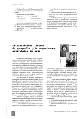 DOCENDO DISCIMUS


     – elevii identifică în mod independent aspectele,          – apoi discută în echipă momentele rămase
     momentele în care au nevoie de explicaţii (de              neclare;
     ajutor);                                                   – adresează întrebări profesorului privind su-
     – elevii fixează pe două coloane:                           biectele la care colegii de echipă n-au putut
         nu pot încă          nu ştiu încă                       răspunde.
         ____________           _____________                       Dacă, totuşi, elevii sînt apreciaţi cu nota, atunci
         ____________           _____________                trebuie să se reţină că “nota şcolară” acordată de
                                                             profesor în cadrul evaluării formative trebuie să aibă
     – profesorul analizează lucrările şi menţio-            rol de diagnoză/prognoză, aspecte proprii învăţă-
     nează toate momentele în care elevii s-au descur-       mîntului formativ, care asigură la o altă cotă perfec-
     cat, dar şi acelea la care n-au răspuns corect;         ţionarea/autoperfecţionarea atît a elevilor cît şi a
     – elevii bifează (“+”, “!”) în cazul în care lichi-     cadrelor didactice.
     dează breşele;




Eficientizarea lecţiei                                                                                Silvia DRUMEA

de geografie prin organizarea
activităţii în grup

        Activitatea în grup la lecţii constă în declan-

                                                                                       Petru DRUMEA
şarea şi menţinerea unor relaţii de cooperare dintre
membrii unui grup în vederea rezolvării sarcinilor
didactice. Învăţarea pe grupe reprezintă o formă de
antrenare colectivă a elevilor, de participare activă
a lor la asimilarea şi fixarea cunoştinţelor noi. În
cadrul clasei se pot organiza mai multe grupe, tuturor       tică, activitatea în grup a elevilor nu se utilizează atît
propunîndu-li-se spre rezolvare aceleaşi sau diferite        de des. Acest fapt se explică, în primul rînd, prin
probleme. O asemenea formă a muncii stimulează               insuficienţa literaturii didactice în problema dată şi,
şi dezvoltă spiritul de concurenţă, priceperile şi           în al doilea rînd, prin munca voluminoasă şi compli-
deprinderile de muncă ale elevilor.                          cată efectuată de profesor la pregătirea unor astfel
        Însă aplicarea ei nu înseamnă renunţarea la          de lecţii.
răspunderea personală, la antrenarea fiecărui elev în                Precum susţinea pedagogul polonez W.Okon,
parte, deoarece în această activitate colectivă trebuie      activitatea în grup este propice elevilor între 10 şi
să fie implicaţi şi elevii cu o însuşită mai slabă. Sus-     18 ani; mai devreme de 10 ani copiii nu sînt capabili
numita formă de organizare se poate aplica în orice          să-şi organizeze singuri munca, iar după 18 ani
tip de lecţie, precum şi în activităţi extradidactice.       activitatea în grup este eficientă numai în schimbul
În cazul unor astfel de lecţii se realizează procesul        de păreri, cercetarea individuală înlocuind-o pe cea
însuşirii, fixării, aplicării cunoştinţelor şi formării      în grup cu rezultate mai bune. În prezent lucrul
priceperilor şi deprinderilor. Munca pe grupe repre-         diferenţiat în grup este de o mare actualitate, el
zintă şi o modalitate de pregătire prin care elevii îşi      prezumînd asigurarea unui nivel instructiv prin
însuşesc tehnici de observare şi cercetare ştiinţifică.      păstrarea sarcinilor puse în faţa elevilor.
        Instruirea pe grupe se bazează pe mai multe                  Dificultăţile de organizare a activităţii în grup
metode şi procedee: problematizarea, învăţarea prin          sînt legate de:
descoperire, lucrul cu harta şi cu alte surse biblio-            1. constituirea grupelor de elevi cu diferite grade
grafice, observaţiile directe etc.                               de asimilare a cunoştinţelor;
        Analiza literaturii de specialitate şi a lecţiilor       2. stabilirea diferitelor sarcini cu grade diverse de
profesorilor de geografie demonstrează că, în prac-              complexitate;


                                                                           EVALUAREA FORMATIVĂ: ASPECTE PRACTICE

42
 