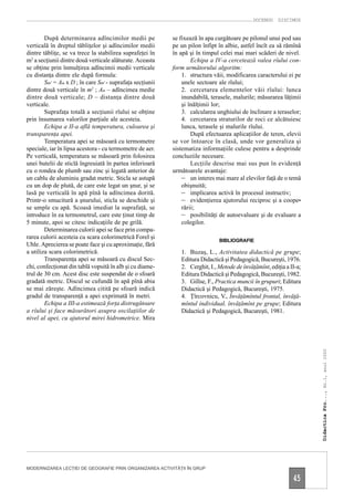 DOCENDO DISCIMUS


        După determinarea adîncimilor medii pe             se fixează în apa curgătoare pe pilonul unui pod sau
verticală în dreptul tăbliţelor şi adîncimilor medii       pe un pilon înfipt în albie, astfel încît ea să rămînă
dintre tăbliţe, se va trece la stabilirea suprafeţei în    în apă şi în timpul celei mai mari scăderi de nivel.
m2 a secţiunii dintre două verticale alăturate. Aceasta            Echipa a IV-a cercetează valea rîului con-
se obţine prin înmulţirea adîncimii medii verticale        form următorului algoritm:
cu distanţa dintre ele după formula:                           1. structura văii, modificarea caracterului ei pe
        Sm2 = Am x D ; în care Sm2 - suprafaţa secţiunii       unele sectoare ale rîului;
dintre două verticale în m2 ; Am – adîncimea medie             2. cercetarea elementelor văii rîului: lunca
dintre două verticale; D – distanţa dintre două                inundabilă, terasele, malurile; măsurarea lăţimii
verticale.                                                     şi înălţimii lor;
        Suprafaţa totală a secţiunii rîului se obţine          3. calcularea unghiului de înclinare a teraselor;
prin însumarea valorilor parţiale ale acesteia.                4. cercetarea straturilor de roci ce alcătuiesc
        Echipa a II-a află temperatura, culoarea şi            lunca, terasele şi malurile rîului.
transparenţa apei.                                                 După efectuarea aplicaţiilor de teren, elevii
        Temperatura apei se măsoară cu termometre          se vor întoarce în clasă, unde vor generaliza şi
speciale, iar în lipsa acestora - cu termometre de aer.    sistematiza informaţiile culese pentru a desprinde
Pe verticală, temperatura se măsoară prin folosirea        concluziile necesare.
unei butelii de sticlă îngreuiată în partea inferioară             Lecţiile descrise mai sus pun în evidenţă
cu o rondea de plumb sau zinc şi legată anterior de        următoarele avantaje:
un cablu de aluminiu gradat metric. Sticla se astupă           – un interes mai mare al elevilor faţă de o temă
cu un dop de plută, de care este legat un şnur, şi se          obişnuită;
lasă pe verticală în apă pînă la adîncimea dorită.             – implicarea activă în procesul instructiv;
Printr-o smucitură a şnurului, sticla se deschide şi           – evidenţierea ajutorului reciproc şi a coope-
se umple cu apă. Scoasă imediat la suprafaţă, se               rării;
introduce în ea termometrul, care este ţinut timp de           – posibilităţi de autoevaluare şi de evaluare a
5 minute, apoi se citesc indicaţiile de pe grilă.              colegilor.
        Determinarea culorii apei se face prin compa-
rarea culorii acesteia cu scara colorimetrică Forel şi
                                                                              BIBLIOGRAFIE
Uhle. Aprecierea se poate face şi cu aproximaţie, fără
a utiliza scara colorimetrică.                                1. Buzaş, L., Activitatea didactică pe grupe;
        Transparenţa apei se măsoară cu discul Sec-           Editura Didactică şi Pedagogică, Bucureşti, 1976.
chi, confecţionat din tablă vopsită în alb şi cu diame-       2. Cerghit, I., Metode de învăţămînt, ediţia a II-a;
trul de 30 cm. Acest disc este suspendat de o sfoară          Editura Didactică şi Pedagogică, Bucureşti, 1982.
gradată metric. Discul se cufundă în apă pînă abia            3. Gillse, F., Practica muncii în grupuri; Editura
se mai zăreşte. Adîncimea citită pe sfoară indică             Didactică şi Pedagogică, Bucureşti, 1975.
gradul de transparenţă a apei exprimată în metri.             4. Ţîrcovnicu, V., Învăţămîntul frontal, învăţă-
        Echipa a III-a estimează forţa distrugătoare          mîntul individual, învăţămînt pe grupe; Editura
a rîului şi face măsurători asupra oscilaţiilor de            Didactică şi Pedagogică, Bucureşti, 1981.
nivel al apei, cu ajutorul mirei hidrometrice. Mira
                                                                                                                     Didactica Pro..., Nr.1, anul 2000




MODERNIZAREA LECŢIEI DE GEOGRAFIE PRIN ORGANIZAREA ACTIVITĂŢII ÎN GRUP

                                                                                                              45
 
