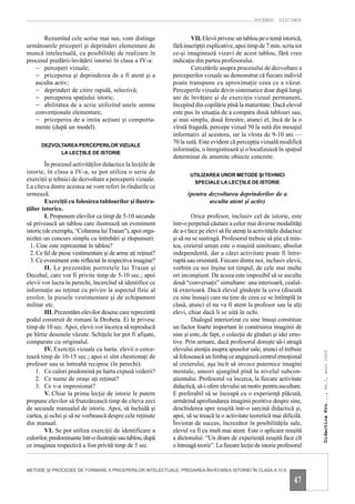 DOCENDO DISCIMUS


      Rezumînd cele scrise mai sus, vom distinge                      VII. Elevii privesc un tablou pe o temă istorică,
următoarele priceperi şi deprinderi elementare de             fără inscripţii explicative, apoi timp de 7 min. scriu tot
muncă intelectuală, cu posibilităţi de realizare în           ce-şi imaginează vizavi de acest tablou, fără vreo
procesul predării-învăţării istoriei în clasa a IV-a:         indicaţie din partea profesorului.
   – perceperi vizuale;                                               Cercetările asupra procesului de dezvoltare a
   – priceperea şi deprinderea de a fi atent şi a             perceperilor vizuale au demonstrat că fiecare individ
   asculta activ;                                             poate transpune cu aproximaţie ceea ce a văzut.
   – deprinderi de citire rapidă, selectivă;                  Perceperile vizuale devin sistematice doar după lungi
   – perceperea spaţiului istoric;                            ani de învăţare şi de exerciţiu vizual permanent,
   – abilitatea de a scrie utilizînd unele semne              începînd din copilărie pînă la maturitate. Dacă elevul
   convenţionale elementare;                                  este pus în situaţia de a compara două tablouri sau,
   – priceperea de a imita acţiuni şi comporta-               şi mai simplu, două ferestre, atunci el, încă de la o
   mente (după un model).                                     vîrstă fragedă, percepe vizual 50 la sută din mesajul
                                                              informativ al acestora, iar la vîrsta de 9-10 ani —
                                                              70 la sută. Este evident că percepţia vizuală modifică
      DEZVOLTAREA PERCEPERILOR VIZUALE
                                                              informaţia, o înregistrează şi o localizează în spaţiul
            LA LECŢIILE DE ISTORIE
                                                              determinat de anumite obiecte concrete.
         În procesul activităţilor didactice la lecţiile de
istorie, în clasa a IV-a, se pot utiliza o serie de                  UTILIZAREA UNOR METODE ŞI TEHNICI
exerciţii şi tehnici de dezvoltare a perceperii vizuale.              SPECIALE LA LECŢIILE DE ISTORIE
La cîteva dintre acestea ne vom referi în rîndurile ce
urmează.                                                            (pentru dezvoltarea deprinderilor de a
         Exerciţii cu folosirea tablourilor şi ilustra-                     asculta atent şi activ)
ţiilor istorice.
         I. Propunem elevilor ca timp de 5-10 secunde                 Orice profesor, inclusiv cel de istorie, este
să privească un tablou care ilustrează un eveniment           într-o perpetuă căutare a celor mai diverse modalităţi
istoric (de exemplu, “Columna lui Traian”), apoi orga-        de a-i face pe elevi să fie atenţi la activităţile didactice
nizăm un concurs simplu cu întrebări şi răspunsuri:           şi să nu se sustragă. Profesorul trebuie să ştie că min-
  1. Cine este reprezentat în tablou?                         tea, creierul uman este o maşină uimitoare, absolut
  2. Ce fel de piese vestimentare şi de arme aţi reţinut?     independentă, dar a cărei activitate poate fi între-
  3. Ce eveniment este reflectat în respectiva imagine?       ruptă sau orientată. Fiecare dintre noi, inclusiv elevii,
         II. Le prezentăm portretele lui Traian şi            vorbim cu noi înşine tot timpul, de cele mai multe
Decebal, care vor fi privite timp de 5-10 sec.; apoi          ori inconştient. De aceea este imposibil să se asculte
elevii vor lucra în perechi, încercînd să identifice ce       două “conversaţii” simultane: una interioară, cealal-
informaţie au reţinut cu privire la aspectul fizic al         tă exterioară. Dacă elevul gîndeşte la ceva (discută
eroilor, la piesele vestimentare şi de echipament             cu sine însuşi) care nu ţine de ceea ce se întîmplă în
militar etc.                                                  clasă, atunci el nu va fi atent la profesor sau la alţi
         III. Prezentăm elevilor desene care reprezintă       elevi, chiar dacă li se uită în ochi.
podul construit de romani la Drobeta. Ei le privesc                   Dialogul interiorizat cu sine însuşi constituie
timp de 10 sec. Apoi, elevii vor încerca să reproducă         un factor foarte important în construirea imaginii de
pe hîrtie desenele văzute. Schiţele lor pot fi afişate,       sine şi este, de fapt, o colecţie de gînduri şi idei emo-
comparate cu originalul.                                      tive. Prin urmare, dacă profesorul doreşte să-i atragă
         IV. Exerciţii vizuale cu harta: elevii o cerce-      elevului atenţia asupra spuselor sale, atunci el trebuie
                                                                                                                             Didactica Pro..., Nr.1, anul 2000




tează timp de 10-15 sec.; apoi ei sînt chestionaţi de         să folosească un limbaj ce angajează centrul emoţional
profesor sau se întreabă reciproc (în perechi):               al creierului, aşa încît să invoce puternice imagini
     1. Ce culori predomină pe harta expusă vederii?          mentale, uneori ajungînd pînă la nivelul subcon-
     2. Ce nume de oraşe aţi reţinut?                         ştientului. Profesorul va încerca, la fiecare activitate
     3. Ce v-a impresionat?                                   didactică, să-i ofere elevului un motiv pentru ascultare.
         V. Chiar la prima lecţie de istorie le putem         E preferabil să se înceapă cu o experienţă plăcută,
propune elevilor să frunzărească timp de cîteva zeci          urmărind aprofundarea imaginii pozitive despre sine,
de secunde manualul de istorie. Apoi, să închidă şi           deschiderea spre reuşită într-o sarcină didactică şi,
cartea, şi ochii şi să ne vorbească despre cele reţinute      apoi, să se treacă la o activitate teoretică mai dificilă.
din manual.                                                   Înviorat de succes, încrezător în posibilităţile sale,
         VI. Se pot utiliza exerciţii de identificare a       elevul va fi cu mult mai atent. Este o aplicare reuşită
culorilor, predominante într-o ilustraţie sau tablou, după    a dictonului: “Un dram de experienţă reuşită face cît
ce imaginea respectivă a fost privită timp de 5 sec.          o întreagă teorie”. La fiecare lecţie de istorie profesorul


METODE ŞI PROCEDEE DE FORMARE A PRICEPERILOR INTELECTUALE. PREDAREA-ÎNVĂŢAREA ISTORIEI ÎN CLASA A IV-A

                                                                                                                      47
 