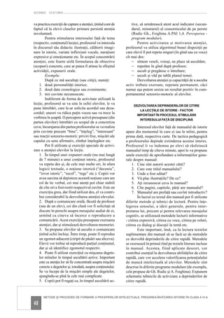 DOCENDO DISCIMUS


va practica exerciţii de captare a atenţiei, ţinînd cont de       tive, să urmărească atent acul indicator (secun-
faptul că la elevii claselor primare persistă atenţia             darul, minutarul) al ceasornicului de pe perete
involuntară.                                                      (Rudic Gh., Feighina A.PAI 1,4. Perceperea -
        Pentru stimularea interesului faţă de tema                program modular).
(respectiv, conţinutul) lecţiei, profesorul va intercala              Pentru activizarea şi motivarea atenţiei,
în discursul său didactic ilustraţii, călătorii imagi-        profesorul va utiliza algoritmul bunei dispoziţii pe
nare în istorie, variate inflexiuni vocale, naraţiuni         care elevii îl pot repeta singuri (în gînd sau cu voce)
expresive şi emoţionante etc. În scopul concentrării          cît mai des:
atenţiei, este foarte utilă formularea de obiective               – sîntem veseli, voioşi, ne place să ascultăm;
(scopuri) concrete, care ar putea fi atinse la sfîrşitul          – repetăm în gînd după profesor;
activităţii, expunerii orale.                                     – ascult şi pregătesc o întrebare;
        Exemplu:                                                  – ascult şi văd pe tablă planul temei.
        După ce mă ascultaţi (sau citiţi), numiţi:                    Dezvoltarea atenţiei şi capacităţii de a asculta
    1. două personalităţi istorice;                           activ trebuie exersate, repetate permanent, căci
    2. două date cronologice sau evenimente;                  numai aşa putem sesiza un rezultat pozitiv în com-
    3. trei cuvinte necunoscute.                              portamentul senzorio-motoric al elevilor.
        Indiferent de forma de activitate utilizată la
lecţie, profesorul se va uita în ochii elevilor, le va
                                                                   DEZVOLTAREA DEPRINDERILOR DE CITIRE
pune întrebări, care le-ar solicita acordul sau deza-
                                                                       LA LECŢIILE DE ISTORIE - FACTOR
cordul; uneori va ridica puţin vocea sau va trece la
                                                                     IMPORTANT ÎN PROCESUL STIMULĂRII
vorbirea în şoaptă. O percepere activă presupune (din
                                                                       INTERESULUI FAŢĂ DE DISCIPLINĂ
partea elevilor) întrebări cu scopul de a concretiza
ceva; încurajarea din partea profesorului se va realiza               Interesul elevilor faţă de manualul de istorie
prin cuvinte precum “bine”, “înţeleg”, “interesant”           apare din momentul în care ei iau în mîini, pentru
sau reacţii senzorio-motorii: priviri fixe, mişcări ale       prima dată, respectiva carte. De tactica pedagogică
capului cu sens afirmativ, zîmbet înţelegător etc.            a profesorului depinde extinderea acestui interes.
        Pot fi utilizate şi exerciţii speciale de activi-     Profesorul îi va îndemna pe elevi să răsfoiască
zare a atenţiei elevilor la lecţie.                           manualul timp de cîteva minute, apoi le va propune
    1. În timpul unei expuneri orale (nu mai lungă            unele exerciţii de aprofundare a informaţiilor gene-
    de 7 minute) a unui conţinut istoric, profesorul          rale despre manual:
    va repeta des şi, de cele mai multe ori, în afara             1. Cine sînt autorii acestei cărţi?
    logicii textuale, o noţiune istorică (“deceniu”,              2. Care este titlul manualului?
    “izvor istoric”, “secol”, “rege” etc.). Copiii vor            3. Unde a fost editat?
    avea sarcina să depisteze această noţiune care are            4. Vă plac ilustraţiile? De ce?
    rol de tic verbal, cei mai atenţi pot chiar stabili           5. Aţi recunoscut ceva în manual?
    de cîte ori a fost rostit respectivul cuvînt. Este un         6. Cîte pagini, capitole, părţi are manualul?
    exerciţiu greu, dar fiind utilizat des, el va contri-         7. Manualul are prefaţă sau cuvînt introductiv?
    bui considerabil la dezvoltarea atenţiei elevului.                În lucrul cu textul din manual pot fi utilizate
    2. După o comunicare orală, făcută de profesor            diferite metode şi tehnici de lectură. Pentru înţe-
    (sau de un elev), cei din clasă vor fi solicitaţi să      legerea sensului, a ideii generale, pentru inter-
    discute în perechi asupra mesajului audiat de ei,         pretarea lui, precum şi pentru relevarea mesajului
    urmînd ca cineva să încerce o reproducere a               cognitiv, se utilizează metodele lecturii informative
    comunicării. Acest exerciţiu presupune exersarea          - citirea expresivă, citirea cu voce, citirea pe roluri,
    atenţiei, dar şi stimulează dezvoltarea memoriei.         citirea cu dialog şi discuţii la temă etc.
    3. Se propune elevilor să asculte o comunicare                    Este important, însă, ca la lectura textelor
    ţinînd ochii închişi. Între timp, poate fi reprodus       suplimentare din manual să se facă uz de metodele
    un zgomot adiacent (ciripit de păsări sau altceva).       ce dezvoltă deprinderile de citire rapidă. Metodele
    Elevii vor trebui să reproducă parţial conţinutul,        se exersează în primul rînd pe textele literare incluse
    dar şi să identifice zgomotul respectiv.                  în manual. Acestea, fiind aplicate deseori, vor
    4. Poate fi utilizat exerciţiul cu mişcarea degete-       contribui esenţial la dezvoltarea abilităţilor de citire
    lor mîinilor în timpul ascultării active. Important       rapidă, care vor accelera valorificarea potenţialului
    este ca atenţia lor să fie concentrată asupra mişcării    de muncă intelectuală al elevilor. Metodele sînt
    corecte a degetelor şi, totodată, asupra conţinutului.    descrise în diferite programe modulare (de exemplu,
    Se va începe de la mişcări simple ale degetelor,          cele propuse de Gh. Rudic şi A. Feighina). Expunem
    ajungîndu-se pînă la cele mai complicate.                 schematic tehnicile de activizare a deprinderilor de
    5. Copiii pot fi rugaţi ca, în timpul ascultării ac-      citire rapidă.



       METODE ŞI PROCEDEE DE FORMARE A PRICEPERILOR INTELECTUALE. PREDAREA-ÎNVĂŢAREA ISTORIEI ÎN CLASA A IV-A

48
 