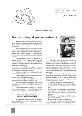 Învăţătura trebuie trans-
                                                                             formată în fapte; altfel
                                                                             se pierde.

                                                                                                /H.de Balzac/




                                              EXERCITO, ERGO SUM



Brainstorming-ul pentru profesori
         Orice persoană ar putea participa, organiza
şi, nu în ultimă instanţă, acumula informaţii generale
la nivelul său – toate acestea în raport direct cu brain-
storming-ul.
         Dar, pentru început, să trecem în revistă şirul
sinonimic al noţiunii de brainstorming: starea de ex-




                                                                                 Alvina GROSU
citare a minţii, “frămîntare de minte”, turbulenţă, ex-
plozie, extaz, “furtună în creier”… Apoi să trecem
la cîmpul semantic, multidimensional, al aceleiaşi
definiţii.
         Brainstorming-ul (după Alex Osborn, cel ce
i-a dat “naştere”) este o tehnică de conferinţă prin                 Liderului i se cere să fie un bun ascultător şi
care un grup încearcă o soluţie pentru o problemă           organizator. El trebuie să pregătească o anumită
specifică, colectînd toate ideile emise spontan de la       problemă ori un anumit subiect pentru sesiunea de
participanţii acestui grup.                                 brainstorming, astfel încît să-i ajute pe membrii
         Brainstorming-ul este un proces organizat          grupului să-şi adune forţele intelectuale în vederea
pentru obţinerea numărului maxim de idei referitoa-         soluţionării problemei. Pe parcurs, liderul va ţine
re la un anumit domeniu de interes.                         cont de respectarea regulilor şi orchestrarea generală
         Brainstorming-ul este o tehnică ce dezvoltă        a grupului.
abilitatea de a genera idei noi.                                     Formularea problemei îi va sprijini pe partici-
         Brainstorming-ul creează stări intelectuale        panţi să înţeleagă intenţia sesiunii şi să stimuleze
optime pentru generarea ideilor noi.                        gîndirea inovativă; ea nu va polariza preferinţele
         Brainstorming-ul asociază liber diverse idei       pentru un anumit tip de soluţii şi, respectiv, nu va
pentru formarea ideilor şi conceptelor noi.                 exclude creativitatea gîndirii.
         Brainstorming-ul este o metodă simplă şi efi-               Regulile de bază ale brainstorming-ului:
cientă de a genera idei, stimulînd gîndirea divergentă          1. Toate ideile sînt binevenite. Nu există răspun-
sau creativă.                                                   suri greşite. Nu se permite judecarea nici unei
         Brainstorming-ul se constituie ca o parte a            idei.
procesului de soluţionare a problemelor, care include           2. Fiţi creativi în contribuţiile voastre. Deschi-
crearea ideilor noi prin suspendarea judecăţilor.               derea spre idei noi şi originale este foarte impor-
                                                                tantă. Toate poziţiile şi punctele de vedere sînt
         BRAINSTORMING-UL, CONŢINUTUL,
                                                                acceptate.
         ROLURILE ŞI REGULILE ACESTUIA
                                                                3. Încercaţi să contribuiţi cu idei de claritate
                                                                într-un timp limitat.
       Într-o sesiune de brainstorming participantul            4. Preluaţi şi dezvoltaţi ideile colegilor.
poate fi implicat în trei roluri: liderul, secretarul sau            Secretarul trebuie să scrie fiecare idee clar,
membrul unui grup.                                          citeţ şi vizibil pentru toţi. Uneori liderul ar putea cu-




52
 