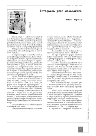 EXERCITO, ERGO SUM



                                                        Învăţarea prin colaborare

                                                                                              Metoda Zig-Zag




                                      Serghei LÎSENCO




        Stimaţi colegi, vi s-a întîmplat vreodată să           în Franţa, Germania, Austria şi Italia. Pornind de la
aveţi elevi care nu-şi făceau temele de acasă din cauza        acest fapt, am împărţit clasa în grupe a cîte patru elevi.
volumului mare al textului de studiat? Aveţi elevi, care       Fiecare membru al unei astfel de echipe a devenit “ex-
preferă mai mult să comunice înde ei decît să citească         pert” pentru una din aceste ţări. Sarcina “expertului”
ce scrie în manual? Sînteţi de acord că metodele               era de a completa rubrica din tabel conform ţării alese
autoritare în astfel de cazuri par a fi puţin eficiente?       şi de a expune în faţa celorlalţi trei colegi de grup
        Sînt sigur că fiecare profesor creativ posedă          cunoştinţele căpătate din manual.
instrumentele şi tehnicile ce-i permit să rezolve                       Dar cum să fiu convins că fiecare elev va
aceste probleme.                                               îndeplini calitativ această misiune didactică?
        L-am putea compara cu un vîslaş iscusit ce                      Am rugat “experţii” din grupele iniţiale să
conduce barca pe o mare furtunoasă. Dar aventurîn-             studieze evenimentele în colaborare. Astfel, în clasă
du-te împotriva fluxului, rişti să ţi se răstoarne             au apărut patru grupe noi cu “experţi” pentru Franţa,
ambarcaţiunea. Ce va face un navigator cu experien-            Germania, Austria şi Italia.
ţă? El se va folosi de puterea fluxului şi, prin mişcări                Consultînd manualele şi colaborînd, elevii
abile cu vîslele, va ajunge cu barca la malul dorit.           identificau trăsăturile principale ale revoluţiei din
Aşa e şi în cazul unui profesor creativ - el nu tinde          respectiva ţară, discutau cum ar fi mai bine să
să impună voia sa elevilor ci organizează şi îndrumea-         completeze o anumită rubrică şi să expună cunoş-
ză energia lor în direcţia necesară, oferindu-le un            tinţele căpătate în faţa colegilor.
mediu în care copiii lucrează, se joacă şi, în acelaşi timp,            Terminînd de executat sarcina dată, “exper-
aproape imperceptibil pentru ei, învaţă.                       ţii” s-au reunit în grupele iniţiale. Apoi echipa
        De una din metodele ce permit organizarea              “reîntregită” a luat cunoştinţă de evenimentele din
clasei într-un asemenea mod am luat cunoştinţă în              fiecare ţară, ascultînd mesajele tuturor “experţilor”
cadrul proiectului Lectură şi Scriere pentru Dezvol-           şi completînd astfel tabelul.
tarea Gîndirii Critice (LSDGC). În context, vă                          După încheierea activităţii, elevii erau gata
propun aici un exemplu din experienţa proprie - la             să discute despre trăsăturile generale şi particula-
ora de istorie cu subiectul “Revoluţiile burgheze din          rităţile revoluţiilor, despre consecinţele şi experienţa
anii 1848-1849” (clasa a VII-a, Istoria Universală).           acestora.
        Obiectivele lecţiei au fost ca fiecare elev să                  Au fost atinse oare obiectivele propuse?
cunoască, la sfîrşitul orei, cauzele, principalele             Observaţi: fiecare elev a completat tabelul, fiind gata
evenimente, forţele implicate şi rezultatele acestor           să descrie revoluţia din cel puţin o ţară. Colaborînd
                                                                                                                            Didactica Pro..., Nr.1, anul 2000




revoluţii, să poată compara, evidenţiind trăsăturile           cu colegii de grup, ei îşi expuneau părerile, în acelaşi
generale şi particularităţile revoluţiilor sus-numite.         timp percepînd şi mesajele membrilor echipei.
Pentru a atinge aceste obiective am folosit tabelul de                  Ei bine, dacă v-am trezit interesul pentru
mai jos.                                                       folosirea acestei metode în cadrul lecţiilor voastre,
        Dar cum să facem ca să-l interesăm pe elev             atunci să urmărim expunerea algoritmului tehnicii
în a completa acest tabel?                                     cu denumirea “ZIG-ZAG”. El conţine 6 etape.
        După cum este ştiut, revoluţiile s-au desfăşurat           1. Împărţim în 4 –5 fragmente textul care ur-




                                                                                                                     57
 