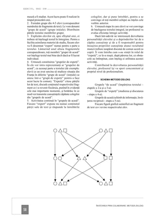 EXERCITO, ERGO SUM


     mează a fi studiat. Acest lucru poate fi realizat în       colegilor, dar şi pune întrebări, pentru a se
     timpul proiectării orei.                                   convinge că toţi membrii echipei au înţeles cele
     2. Formăm grupe din 4-5 elevi (corespunzător               vorbite anterior.
     numărului de fragmente de text). Le vom denumi             6. Urmează etapa în care elevii se vor convinge
     “grupe de acasă” (grupe iniţiale). Distribuim              de înţelegerea textului integral, iar profesorul va
     părţile textului membrilor grupei.                         evalua eficienţa întregii activităţi.
     3. Explicăm elevilor că, spre sfîrşitul orei, ei               Dacă într-adevăr ne interesează dezvoltarea
     trebuie să înţeleagă textul în întregime. Pentru a     personalităţii elevului şi a deprinderilor lui de a
     facilita asimilarea materiei de studiu, fiecare elev   căpăta cunoştinţe şi de a fi responsabil pentru
     va fi desemnat “expert” numai pentru o parte a         însuşirea propriilor cunoştinţe atunci rezultatul
     textului. Lămurind unul altuia fragmentele             muncii trebuie neapărat discutat de comun acord cu
     corespunzătoare, toţi membrii “grupei de acasă”        copiii. Îi vom întreba cum s-au simţit în rolul de
     vor înţelege textul mai bine decît dacă ar fi lucrat   “experţi”, ce le-a reuşit, după părerea lor, ce obsta-
     individual.                                            cole au întîmpinat, cum înţeleg ei utilitatea acestei
     4. Urmează constituirea “grupelor de experţi”.         activităţi.
     În ele vor intra reprezentanţi ai “grupelor de                 Contribuind la dezvoltarea personalităţii
     acasă”, cu aceeaşi parte a textului (de exemplu:       elevului, profesorul îşi va spori concomitent şi
     elevii ce au avut sarcina să studieze situaţia din     propriul nivel de profesionalism.
     Franţa în diferite “grupe de acasă” (iniţiale) se
     unesc într-o “grupă de experţi” pentru a face
                                                                         SCHEMA METODEI ZIG-ZAG
     acest lucru în comun). “Experţii” citesc părţile
     lor de text, discută conţinutul respectivului frag-            Grupele “de acasă” (împărţirea textului –
     ment ce i-a revenit fiecăruia, punînd în evidenţă      etapele a 2-a şi a 3-a).
     cele mai importante momente, şi hotărăsc în ce                 Grupele de “experţi” (studierea şi discutarea
     mod vor transmite cunoştinţele căpătate colegilor      - etapa a 4-a).
     din “grupele de acasă”.                                        Grupele de acasă (schimb de informaţie, învă-
     5. Activitatea continuă în “grupele de acasă”.         ţarea reciprocă - etapa a 5-ea).
     Fiecare “expert” expune nu numai conţinutul                    Fiecare figură grafică semnifică un fragment
     părţii sale de text şi răspunde la întrebările         de text ce-i revine respectivului elev.




                                                                    ÎNVĂŢAREA PRIN COLABORARE. METODA ZIG-ZAG

58
 