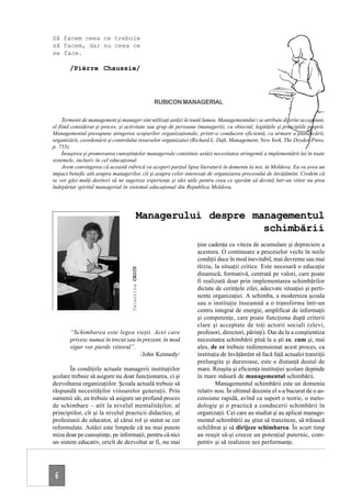 Să facem ceea ce trebuie
să facem, dar nu ceea ce
se face.

       /Pièrre Chaussie/



                                                      RUBICON MANAGERIAL

     Termenii de management şi manager sînt utilizaţi astăzi în toată lumea. Managementului i se atribuie diferite accepţiuni,
el fiind considerat şi proces, şi activitate sau grup de persoane (managerii), cu obiectul, legităţile şi principiile proprii.
Managementul presupune atingerea scopurilor organizaţionale, printr-o conducere eficientă, ca urmare a planificării,
organizării, coordonării şi controlului resurselor organizaţiei (Richard L. Daft, Management, New York, The Dryden Press,
p. 755).
     Însuşirea şi promovarea cunoştinţelor manageriale constituie astăzi necesitatea stringentă a implementării lui în toate
sistemele, inclusiv în cel educaţional.
     Avem convingerea că această rubrică va acoperi parţial lipsa literaturii în domeniu la noi, în Moldova. Ea va avea un
impact benefic atît asupra managerilor, cît şi asupra celor interesaţi de organizarea procesului de învăţămînt. Credem că
se vor găsi mulţi doritori să ne sugereze experienţe şi idei utile pentru ceea ce sperăm să devină într-un viitor nu prea
îndepărtat spiritul managerial în sistemul educaţional din Republica Moldova.




                                              Managerului despre managementul
                                                                   schimbării
                                                                   ţine cadenţa cu viteza de acumulare şi depreciere a
                                                                   acestora. O continuare a proceselor vechi în noile
                                                                   condiţii duce în mod inevitabil, mai devreme sau mai
                                                                   tîrziu, la situaţii critice. Este necesară o educaţie
                                    Valentina CHICU




                                                                   dinamică, formativă, centrată pe valori, care poate
                                                                   fi realizată doar prin implementarea schimbărilor
                                                                   dictate de cerinţele zilei, adecvate situaţiei şi perti-
                                                                   nente organizaţiei. A schimba, a moderniza şcoala
                                                                   sau o instituţie înseamnă a o transforma într-un
                                                                   centru integrat de energie, amplificat de informaţii
                                                                   şi competenţe, care poate funcţiona după criterii
                                                                   clare şi acceptate de toţi actorii sociali (elevi,
        “Schimbarea este legea vieţii. Acei care                   profesori, directori, părinţi). Dar de la a conştientiza
        privesc numai în trecut sau în prezent, în mod             necesitatea schimbării pînă la a şti ce, cum şi, mai
        sigur vor pierde viitorul”.                                ales, de ce trebuie redimensionat acest proces, ca
                                      /John Kennedy/               instituţia de învăţămînt să facă faţă actualei tranziţii
                                                                   prelungite şi dureroase, este o distanţă destul de
        În condiţiile actuale managerii instituţiilor              mare. Reuşita şi eficienţa instituţiei şcolare depinde
şcolare trebuie să asigure nu doar funcţionarea, ci şi             în mare măsură de managementul schimbării.
dezvoltarea organizaţiilor. Şcoala actuală trebuie să                      Managementul schimbării este un domeniu
răspundă necesităţilor viitoarelor generaţii. Prin                 relativ nou. În ultimul deceniu el s-a bucurat de o as-
oamenii săi, ea trebuie să asigure un profund proces               censiune rapidă, avînd ca suport o teorie, o meto-
de schimbare – atît la nivelul mentalităţilor, al                  dologie şi o practică a conducerii schimbării în
principiilor, cît şi la nivelul practicii didactice, al            organizaţii. Cei care au studiat şi au aplicat manage-
profesiunii de educator, al cărui rol şi statut se cer             mentul schimbării au ştiut să tranziteze, să trăiască
reformulate. Astăzi este limpede că nu mai putem                   echilibrat şi să dirijeze schimbarea. În scurt timp
miza doar pe cunoştinţe, pe informaţii, pentru că nici             au reuşit să-şi creeze un potenţial puternic, com-
un sistem educativ, oricît de dezvoltat ar fi, nu mai              petitiv şi să realizeze noi performanţe.




 6
 