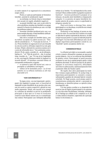 EXERCITO, ERGO SUM


cu unele aspecte li se sugerează să se concentreze            trebuie să se întrebe: “Ce mă împiedică să fac urmă-
asupra altora.                                                torul pas? Doar ceilalţi membri ai grupului au putut să
        Pentru a-i ajuta pe participanţi să formuleze         înainteze”. Acestora profesorul le propune să se
întrebări, amintiţi-le următoarele reguli:                    relaxeze, să asculte atent întrebările şi răspunsurile
    – nu etichetaţi, nu folosiţi clişee şi stereotipuri       colegilor. Li se permite să repete întrebările for-
    (ele ascund, de regulă, atitudinile negative);            mulate anterior de aceştia, ceea ce va aprofunda în-
    – nu puneţi întrebări vagi, care se pot referi la         ţelegerea sensului lor.
    cîteva probleme simultan sau întrebări ce ar grupa                Dacă activitatea va decurge bine, atunci
    oamenii în funcţie de atitudinea pe care o au faţă        participanţii se vor descătuşa, evocînd diverse situaţii
    de problema respectivă;                                   din propria experienţă.
    – formulaţi întrebări-problemă prin care s-ar                     Profesorul va mai înţelege că acesta nu este
    putea menţine discuţia; evitaţi întrebările calificati-   un joc de roluri. În cazul dat elevii trebuie să creadă
    ve ce conduc la finalizarea ei.                           cu adevărat în opinia exprimată de altcineva, să aibă
        Iată cîteva exemple de întrebări tipice, care         curajul necesar pentru a-şi pune la îndoială propriile
nu trebuie acceptate în cadrul acestui joc: “Într-            convingeri. Cea mai mare dificultate pe care o au de
adevăr consideraţi că...?”, “Cum poţi să crezi că...?”        depăşit majoritatea participanţilor constă în a se
etc. Prima întrebare ne sugerează că cel care întreabă        “deschide” pentru acceptarea ideilor noi.
nu este de acord cu afirmaţia respectivă şi este gata
să atace. Drept o alternativă a acesteia ar putea servi
                                                                              CONSIDERAŢII FINALE
o serie de reformulări ale ei: “Am sentimente contra-
dictorii. Pe de o parte, consider că..., pe de altă parte,            La sfîrşitul activităţii se recomandă o analiză
înţeleg că...” ori “Sînt de acord că..., dar, în acelaşi      critică a tuturor afirmaţiilor enunţate pe parcursul
timp, consider că...” sau “Vă rog să-mi împărtăşiţi           jocului didactic. Aici se vor utiliza pe larg abilităţile
şi mie convingerile Dumneavoastră în legătură cu              de gîndire critică. Participanţii ar putea prezenta
această dilemă”. O întrebare coerentă trebuie să              rezumate în care să-şi expună propria opinie vizînd
corespundă următoarelor exigenţe:                             problema discutată. Ei descriu poziţia lor de pînă la
    – cu ajutorul ei poţi afla lucruri noi, ceea ce           angajare în activitatea respectivă, dificultăţile
    presupune şi schimbarea convingerii;                      survenite în cadrul jocului, analizează punctele forte
    – trebuie să fie formulată corect - cu cît mai            şi punctele slabe ale fiecărei opinii.
    autentic ea va reflecta realitatea cu atît mai                    De regulă, doar cîţiva participanţi îşi modi-
    elocventă va fi.                                          fică viziunea asupra problemei. În acelaşi timp, la
                                                              majoritatea participanţilor se constată o creştere
              “DAR CUM GÎNDEŞTE EL?”
                                                              substanţială a gradului de toleranţă faţă de viziunile
                                                              celorlalţi. Pe lîngă aceasta, jocul propus ajută la
        În etapa a treia - cea mai importantă - partici-      conştientizarea următorului adevăr: o persoană nu
panţii sînt împărţiţi în grupe mici, ei încercînd să          întotdeauna se identifică plenar cu opiniile (chiar
răspundă la toate întrebările de pe poziţia celui care        convingerile) sale.
este de acord cu opinia respectivă, găsind tot mai                    Cel mai preţios rezultat ce se desprinde din
multe argumente. Iniţial, este necesar să se ajungă           acest joc ţine de faptul că participanţii şi-au antrenat
la o afinitate de atitudini cu privire la problemele          şi şi-au dezvoltat flexibilitatea, toleranţa, abilitatea
principale şi doar apoi se va trece la rezolvarea             de a-l înţelege pe celălalt şi de a empatiza cu el, de
creativă a unor dileme minore sau cu o semnificaţie           a vedea antiteza situaţiilor, capacitatea de a percepe
mai redusă. Participanţii care întîmpină dificultăţi          lumea în diversitatea ei.




                                                                  ÎNCEARCĂ SĂ ÎNŢELEGI ŞI SĂ ACCEPŢI. JOC DIDACTIC

60
 