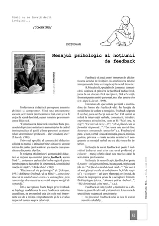 Nimic nu se învaţă decît
învăţînd...

                    /COMENIUS/




                                                           DICŢIONAR



                                       Mesajul psihologic al noţiunii
                                                          de feedback
                                        Tatiana TURCHINĂ




                                                                         Feedback-ul joacă un rol important în eficien-
                                                                 tizarea actului de învăţare, în ameliorarea relaţiei
                                                                 interpersonale între cei implicaţi în actul didactic.
                                                                         R.Mucchielli, specialist în domeniul comuni-
                                                                 cării, susţinea că privarea de feedback reduce învă-
                                                                 ţarea la un discurs fără receptare, fără eficienţă,
                                                                 frustrant pentru ambii parteneri, mai ales pentru elev
                                                                 (cit. după L.Iacob, 1998).
                                                                         Literatura de specialitate prezintă o multitu-
        Profesiunea didactică presupune anumite                  dine de forme ale feedback-ului. În funcţie de
abilităţi şi competenţe. Fiind una eminamente                    modalitatea de codare a mesajului, feedback-ul poate
socială, activitatea profesorului a fost, este şi va fi          fi verbal, para-verbal şi non-verbal. Cel verbal se
un joc la scenă deschisă, aşezat temeinic pe comuni-             referă la intervenţii verbale, comentarii, întrebări,
carea didactică.                                                 exprimarea atitudinilor, cum ar fi: “Mai tare, te
        “Comunicarea didactică constituie baza pro-              rog!”; “Ce vrei să zici (…)?”; “Mi-a plăcut cum ai
cesului de predare-asimilare a cunoştinţelor în cadrul           formulat răspunsul…”; “Lucrarea este scrisă bine,
instituţionalizat al şcolii şi între parteneri cu status-        deoarece corespunde cerinţelor” ş.a. Feedback-ul
roluri determinate: profesori – elevi/studenţi etc.”             para- şi non-verbal vizează intonaţia, pauza, mimica,
(L.Iacob, 1998).                                                 gestica, privirea — toate acestea urmînd a fi con-
        Universul specific al comunicării didactice              gruente cu mesajul verbal sau cu efuziunea din in-
solicită nu numai o atitudine binevoitoare şi un real            terior.
interes din partea profesorilor ci şi o reacţie corespun-                În funcţie de sursă, feedback-ul poate fi indi-
zătoare din partea elevilor.                                     vidual (adresat unui elev sau unui profesor) şi
        În vederea eficientizării comunicării didac-             colectiv – mesaj oferit clasei sau reacţia clasei la
tice se impune aşa-numitul proces feedback, acesta               activitatea profesorului.
                                                                                                                             Didactica Pro..., Nr.1, anul 2000




fiind “…un termen preluat din limba engleză şi este                      În funcţie de semnificaţie, feedback-ul poate
întrebuinţat cu deosebire în cibernetică, semnificînd            fi pozitiv – cel care confirmă, încurajează, stimulează
reacţia inversă” (V.Birkenbihl, 1998).                           (de ex.: “Ai făcut o treabă bună cînd…”; “Încearcă
        “Dicţionarul de psihologie” (U.Şchiopu,                  să mai găseşti o cale de soluţionare la fel de reuşi-
1997) defineşte feedback-ul ca fiind “…conexiune                 tă”) - şi negativ – cel care blamează ori invită, de
inversă în cadrul unui sistem cu autoreglare, prin               obicei la respingerea şi/sau la o acceptare formală,
care veriga de execuţie se exercită asupra verigii de            fără înţelegere (de ex.: “Nu mi-a plăcut cînd voi…”;
comandă.”                                                        “Mă deranjează, cînd spui…” ş.a.).
        Într-o accepţiune foarte largă, prin feedback                    Feedback-ul este posibil şi realizabil ca o abi-
se înţelege modalitatea în care finalitatea redevine             litate ce poate fi cultivată şi dezvoltată. Literatura de
cauzalitate, ea prezentînd una din cele mai impor-               specialitate sugerează următoarele:
tante căi de a învăţa comportamente şi de a evalua                   – în procesul feedback-ului se iau în calcul
impactul nostru asupra celorlalţi.                                   nevoile celorlalţi;




                                                                                                                      61
 