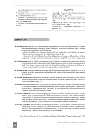 DICŢIONAR


     – se cere doar descrierea comportamentului, nu                                 BIBLIOGRAFIE
     şi interpretarea lui;
     – feedback-ul are ca scop comportamentele ce              1. Iacob, L., Cosmovici, A., Psihologia Şcolară;
     pot fi schimbate relativ uşor;                            Editura “Polirom”, Iaşi, 1998.
     – feedback-ul se realizează dacă este solicitat;          2. Birkenbihl, V. F., Antrenamentul comunicării sau
     – feedback-ul urmează imediat după o acţiune,             arta de a ne înţelege; “Gemma Press”, Bucureşti,
     după un comportament;                                     1998.
     – în cadrul lui exprimarea sentimentelor este             3. Mucchielli, R., Metode active în pedagogia adul-
     directă.                                                  ţilor; EDP, Bucureşti, 1982.
                                                               4. Bîrliba, M.C., Paradigmele comunicării; ESE,
                                                               Bucureşti, 1987.




CURRICULUM


Curriculum ascuns reprezintă “efectele subliminale” ale programelor de educaţie/instruire posibile ca urmare
          a influenţelor explicite şi implicite, directe şi indirecte, provenite din interiorul şi din exteriorul
          structurii de funcţionare a acţiunii didactice:
          – din interior, de la nivelul ambianţei educaţionale (vezi mediul clasei de elevi/grupei de studenţi;
          relaţiile interpersonale profesori-elevi/studenţi, profesori/elevi);
          – din exterior, de la nivelul cîmpului psihosocial care înconjură acţiunea didactică (vezi calitatea
          spaţiului şi a timpului şcolar/universitar, stilul educaţional adoptat la nivel social şi individual).

Curriculum comun defineşte obiectivele pedagogice generale necesare pentru formarea-dezvoltarea optimă a
          preşcolarului, elevului, studentului prin intermediul unor cunoştinţe, strategii, comportamente de
          bază. Acest concept este cunoscut şi sub alte denumiri: curriculum central, core curriculum, cur-
          riculum general/trunchi comun de cultură generală, curriculum de bază.

Curriculum formal reprezintă documentele şcolare oficiale, instituţionalizate la nivel pedagogic şi social în
          vederea proiectării activităţii de instruire/educaţie la toate nivelurile sistemului şi ale procesului
          de învăţămînt.

Curriculum informal reprezintă efectele pedagogice indirecte provenite din diferite medii sociale: familie,
          mass-media, comunitate locală (educaţională, culturală, religioasă, economică, politică, etnică etc.),
          (micro)grupuri de prieteni etc.

Curriculum local reprezintă resursele de proiectare pedagogică valorificabile în cadrul organizaţiei şcolare,
          la nivel teritorial (prin iniţiativa inspectoratelor şcolare) şi de bază (prin iniţiativa fiecărei unităţi
          de învăţămînt), respectînd cerinţele funcţionale de ordin general (vezi curriculum formal) şi
          condiţiile particulare de realizare a acestora.

Curriculum nonformal defineşte obiectivele pedagogice specifice anumitor activităţi opoziţionale, comple-
          mentare şcolii, dar instituţionalizate la nivel extradidactic/extraşcolar (vezi cluburile, taberele,
          casele elevilor şi studenţilor, centrele de pregătire profesională, centrele de petrecere a timpului
          liber, asociaţiile sportive, artistice etc.). Activităţile realizabile la acest nivel pot fi incluse în planul
          de învăţămînt ca oferte sociale şi pedagogice destinate tuturor elevilor şi studenţilor.

Curriculum specializat defineşte obiectivele pedagogice specifice necesare pentru formarea-dezvoltarea
          personalităţii elevului, studentului etc., prin intermediul unor cunoştinţe, strategii, comportamente
          specifice anumitor domenii de cunoaştere/profiluri de studii (real-uman; ştiinţă-sociouman,
          tehnologic etc.) şi de activitate/specializări socioprofesionale.


           Sorin Cristea, Dicţionar de termeni pedagogici, Editura Didactică şi Pedagogică, Bucureşti, 1998.


                                                                         MESAJUL PSIHOLOGIC AL NOŢIUNII DE FEEDBACK

62
 