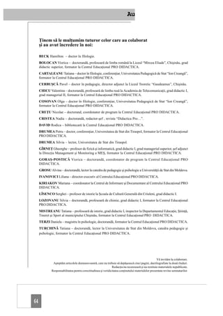 Au


     Ţinem să le mulţumim tuturor celor care au colaborat
     şi au avut încredere în noi:

     BECK Hamilton – doctor în filologie.
     BOLOCAN Viorica – doctorandă, profesoară de limba română la Liceul “Mircea Eliade”, Chişinău, grad
     didactic superior, formator la Centrul Educaţional PRO DIDACTICA.
     CARTALEANU Tatiana – doctor în filologie, conferenţiar, Universitatea Pedagogică de Stat “Ion Creangă”,
     formator la Centrul Educaţional PRO DIDACTICA.
     CERBUŞCĂ Pavel – doctor în pedagogie, director adjunct la Liceul Teoretic “Gaudeamus”, Chişinău.
     CHICU Valentina – doctorandă, profesoară de limba rusă la Academia de Telecomunicaţii, grad didactic I,
     grad managerial II, formator la Centrul Educaţional PRO DIDACTICA.
     COSOVAN Olga – doctor în filologie, conferenţiar, Universitatea Pedagogică de Stat “Ion Creangă”,
     formator la Centrul Educaţional PRO DIDACTICA.
     CREŢU Nicolae – doctorand, coordonator de program la Centrul Educaţional PRO DIDACTICA.
     CRISTEA Nadia – doctorandă, redactor-şef , revista “Didactica Pro…”.
     DAVID Rodica – bibliotecară la Centrul Educaţional PRO DIDACTICA.
     DRUMEA Petru – doctor, conferenţiar, Universitatea de Stat din Tiraspol, formator la Centrul Educaţional
     PRO DIDACTICA.
     DRUMEA Silvia – lector, Universitatea de Stat din Tiraspol.
     GÎRNEŢ Gheorghe – profesor de fizică şi informatică, grad didactic I, grad managerial superior, şef adjunct
     la Direcţia Management şi Monitoring a MEŞ, formator la Centrul Educaţional PRO DIDACTICA.
     GORAŞ-POSTICĂ Viorica – doctorandă, coordonator de program la Centrul Educaţional PRO
     DIDACTICA.
     GROSU Alvina – doctorandă, lector la catedra de pedagogie şi psihologie a Universităţii de Stat din Moldova.
     IVANOVICI Liliana – director executiv al Centrului Educaţional PRO DIDACTICA.
     KIRIAKOV Mariana – coordonator la Centrul de Informare şi Documentare al Centrului Educaţional PRO
     DIDACTICA.
     LÎSENCO Serghei – profesor de istorie la Şcoala de Cultură Generală din Criuleni, grad didactic I.
     LOZOVANU Silvia – doctorandă, profesoară de chimie, grad didactic I, formator la Centrul Educaţional
     PRO DIDACTICA.
     MISTREANU Tatiana – profesoară de istorie, grad didactic I, inspector la Departamentul Educaţie, Ştiinţă,
     Tineret şi Sport al municipiului Chişinău, formator la Centrul Educaţional PRO DIDACTICA.
     TERZI Daniela – magistru în psihologie, doctorandă, formator la Centrul Educaţional PRO DIDACTICA.
     TURCHINĂ Tatiana – doctorandă, lector la Universitatea de Stat din Moldova, catedra pedagogie şi
     psihologie, formator la Centrul Educaţional PRO DIDACTICA.




                                                                                                      Vă invităm la colaborare.
               Aşteptăm articolele dumneavoastră, care nu trebuie să depăşească cinci pagini, dactilografiate la două rînduri.
                                                                Redacţia nu recenzează şi nu restituie materialele nepublicate.
              Responsabilitatea pentru corectitudinea şi veridicitatea conţinutului materialelor prezentate revine semnatarilor.




64
 