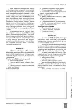 RUBICON    MANAGERIAL


         Astăzi metodologia schimbării este centrată         − Prezentarea schimbării în mediul aplicativ.
pe tehnicile procesului: managerii îşi axează activită-      − Dezbaterea participativă a schimbării.
ţile pe obiective, pe transformarea ca atare, lăsînd în      − Întocmirea fişei de cerinţe şi propuneri referi-
umbră realizatorii procesului cu interesele şi grijile       toare la schimbarea preconizată.
lor irelevante în contextul dinamicii socio-economice     Proiectarea schimbării:
actuale. Ţinînd cont de faptul că schimbările se fac         − Analiza compatibilităţii dintre nou şi intere-
pentru oameni şi nu de dragul schimbărilor, trebuie          sele individuale şi de grup.
spus că factorul uman este decisiv în procesul               − Proiectarea noului necesar.
schimbării, el avînd o structură complexă, etape şi          − Elaborarea programului de implementare.
legităţi concrete. Numai viziunea clară asupra               − Analiza proiectului de schimbare de către
acestui proces, cunoaşterea factorilor (externi şi           organul de conducere colectivă.
interni), de o mare importanţă pentru reuşita imple-      Implementarea schimbării:
mentării schimbării, vor permite dirijarea eficientă         − Trecerea treptată spre noua stare.
a acestuia.                                                  − Controlul, evaluarea, reajustarea.
         În continuare vom prezenta doar unele mode-         − Extinderea schimbării.
le şi perspective noi ce se desprind din teoria şi
practica managementului schimbării şi care permit
                                                                             MODELUL NR.2
descoperirea unor căi inedite de sporire a eficienţei
manageriale. Modelele sînt interesante prin faptul                 În viziunea lui M. Fullan (“The Meaning of
că fiecare dintre ele, accentuînd o parte sau alta a      Educational Change”, 1991, OISE Press, New York)
aceluiaşi proces, introduce ceva nou în teoria schim-     managementul procesului schimbării este aşa cum
bării şi le permite managerilor să aibă o viziune mai     se vede în tabelul de mai jos.
clară asupra acestui proces.                                       În procesul de implementare a schimbărilor
                                                          se va ţine cont de aceste şi de alte aspecte prezentate
                   MODELUL NR.1
                                                          în modelele alăturate, precum şi de altele tratate în
                                                          literatura actuală de specialitate şi, desigur, de con-
        C. Florescu şi N. Popescu în "Trecerea la o       diţiile reale existente în organizaţia respectivă.
Nouă Calitate prin Conducerea Ştiinţifică a Schim-                 În cele ce urmează ne vom referi la cîteva
bărilor" (Ed. Politică, Bucureşti, 1987) precizează       etape importante care sînt componente ale oricărei
următoarele etape în metodologia de implementare          metodologii aplicate în practica managerială:
a schimbărilor:                                               – demararea procesului;
Definirea schimbării (analiza diagnostică):                   – planificarea procesului;
    − Identificarea problemei.                                – evaluarea şi monitorizarea acestuia.
    − Culegerea, analiza datelor şi fixarea obiec-                 Vom aborda partea tehnică a implementării
    tivelor.                                              schimbării, ca ulterior să ne referim la cei ce reali-
    − Evaluarea soluţiilor şi alegerea celei mai bune     zează acest proces, de fapt, la cei pentru care se face
    soluţii de schimbare.                                 schimbarea.
Motivarea schimbării:                                               Orice schimbare este un proces de analiză a

                                                                                                                    Didactica Pro..., Nr.1, anul 2000




MANAGERULUI DESPRE MANAGEMENTUL SCHIMBĂRII

                                                                                                              7
 