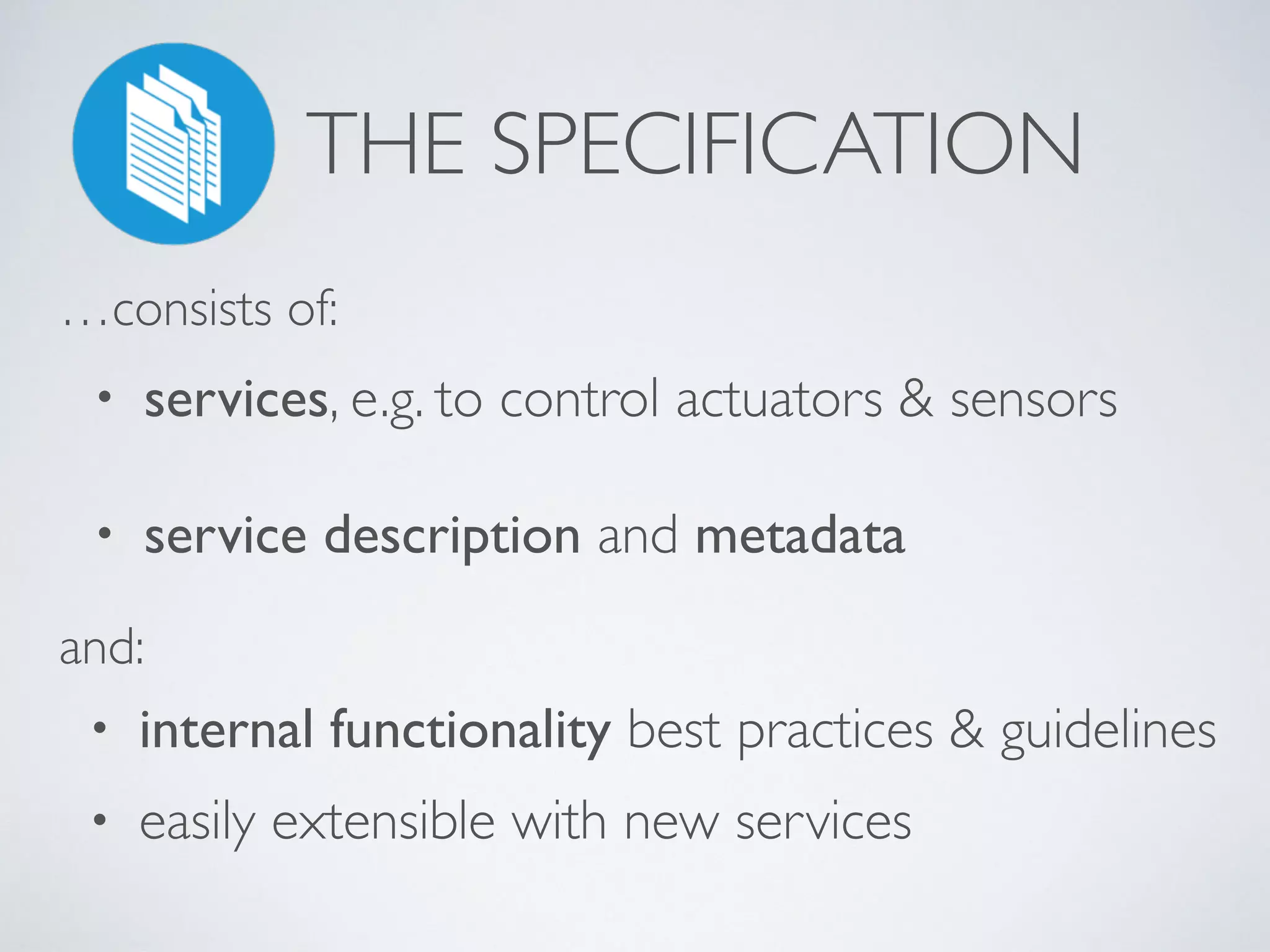 THE SPECIFICATION
• services, e.g. to control actuators & sensors
• service description and metadata
…consists of:
and:
• internal functionality best practices & guidelines
• easily extensible with new services
 