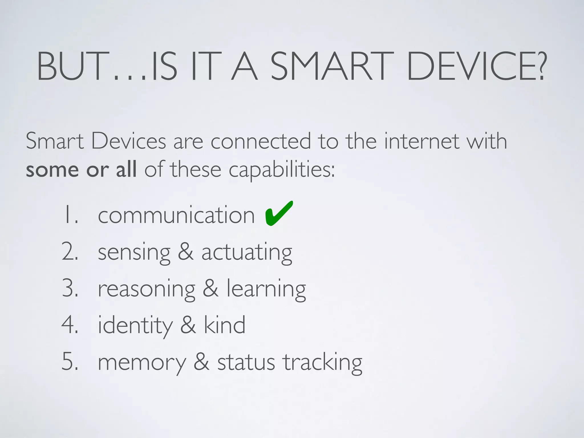 BUT…IS IT A SMART DEVICE?
1. communication
2. sensing & actuating
3. reasoning & learning
4. identity & kind
5. memory & status tracking
Smart Devices are connected to the internet with
some or all of these capabilities:
✔
 