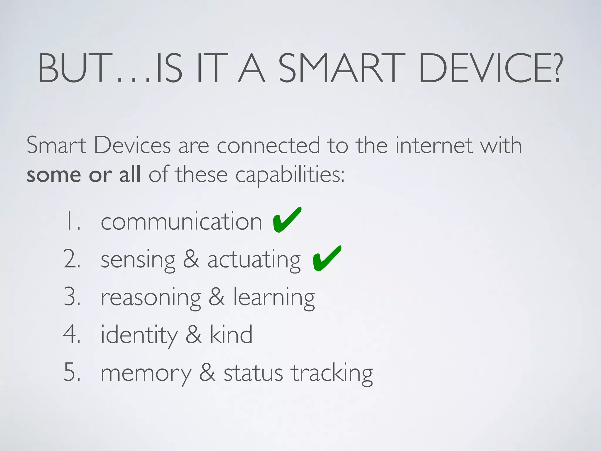 BUT…IS IT A SMART DEVICE?
1. communication
2. sensing & actuating
3. reasoning & learning
4. identity & kind
5. memory & status tracking
Smart Devices are connected to the internet with
some or all of these capabilities:
✔
✔
 
