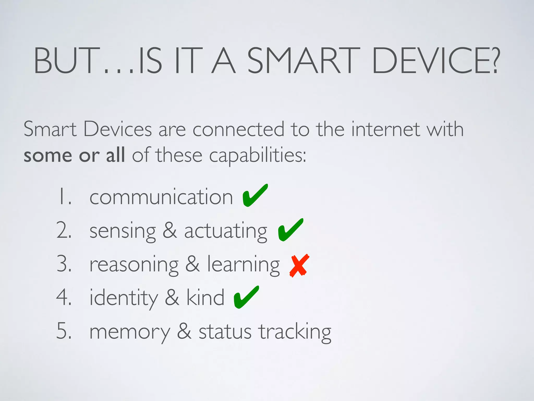 BUT…IS IT A SMART DEVICE?
1. communication
2. sensing & actuating
3. reasoning & learning
4. identity & kind
5. memory & status tracking
Smart Devices are connected to the internet with
some or all of these capabilities:
✔
✘
✔
✔
 