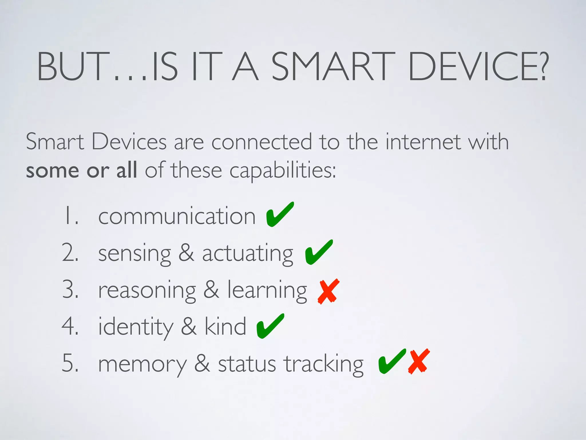 BUT…IS IT A SMART DEVICE?
1. communication
2. sensing & actuating
3. reasoning & learning
4. identity & kind
5. memory & status tracking
Smart Devices are connected to the internet with
some or all of these capabilities:
✔
✘
✔
✔
✔✘
 
