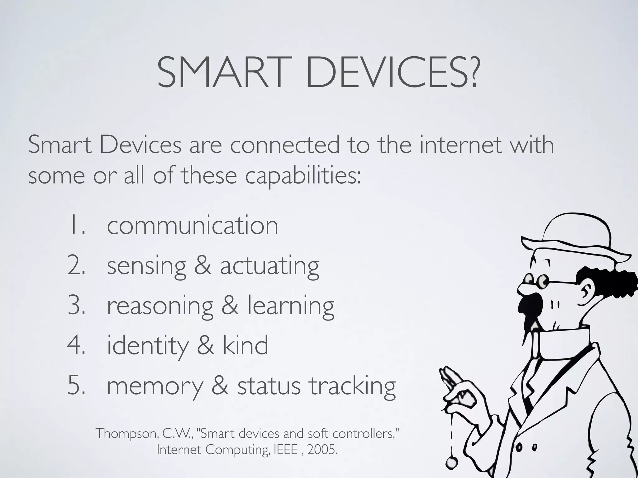 SMART DEVICES?
1. communication
2. sensing & actuating
3. reasoning & learning
4. identity & kind
5. memory & status tracking
Smart Devices are connected to the internet with
some or all of these capabilities:
Thompson, C.W., "Smart devices and soft controllers,"  
Internet Computing, IEEE , 2005.
 